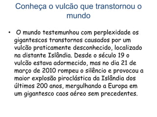 Conheça o vulcão que transtornou o
mundo
• O mundo testemunhou com perplexidade os
gigantescos transtornos causados por um
vulcão praticamente desconhecido, localizado
na distante Islândia. Desde o século 19 o
vulcão estava adormecido, mas no dia 21 de
março de 2010 rompeu o silêncio e provocou a
maior explosão piroclástica da Islândia dos
últimos 200 anos, mergulhando a Europa em
um gigantesco caos aéreo sem precedentes.
 