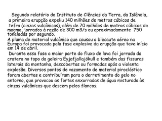 Segundo relatório do Instituto de Ciências da Terra, da Islândia,
a primeira erupção expeliu 140 milhões de metros cúbicos de
tefra (cinzas vulcânicas), além de 70 milhões de metros cúbicos de
magma, jorrados à razão de 300 m3/s ou aproximadamente 750
toneladas por segundo.
A pluma de material vulcânico que causou o blecaute aéreo na
Europa foi provocada pela fase explosiva da erupção que teve início
em 14 de abril.
Durante essa fase a maior parte do fluxo de lava foi jorrada da
cratera no topo da geleira Eyjafjallajökull e também das fissuras
laterais da montanha, descobertas ou formadas após a violenta
explosão. Diversos pontos de vazamento de material piroclástico
foram abertos e contribuíram para o derretimento do gelo no
entorno, que provocou as fortes enxurradas de água misturada às
cinzas vulcânicas que descem pelos flancos.
 