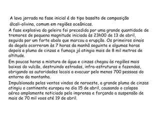 A lava jorrada na fase inicial é do tipo basalto de composição
álcali-olivina, comum em regiões oceânicas.
A fase explosiva da geleira foi precedida por uma grande quantidade de
tremores de pequena magnitude iniciada às 23h00 de 13 de abril,
seguida por um forte abalo que marcou a erupção. Os primeiros sinais
do degelo ocorreram às 7 horas da manhã seguinte e algumas horas
depois a pluma de cinzas e fumaça já atingia mais de 8 mil metros de
altitude.
Em poucas horas a mistura de água e cinzas chegou às regiões mais
baixas do vulcão, destruindo estradas, infra-estruturas e fazendas,
obrigando as autoridades locais a evacuar pelo menos 700 pessoas do
entorno da montanha.
Impulsionada pelos ventos vindos de noroeste, a grande pluma de cinzas
atingiu o continente europeu no dia 15 de abril, causando o colapso
aéreo amplamente noticiado pela imprensa e forçando a suspensão de
mais de 70 mil voos até 19 de abril.
 