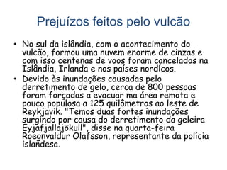 Prejuízos feitos pelo vulcão
• No sul da islândia, com o acontecimento do
vulcão, formou uma nuvem enorme de cinzas e
com isso centenas de voos foram cancelados na
Islândia, Irlanda e nos países nordícos.
• Devido às inundações causadas pelo
derretimento de gelo, cerca de 800 pessoas
foram forçadas a evacuar ma área remota e
pouco populosa a 125 quilômetros ao leste de
Reykjavik. "Temos duas fortes inundações
surgindo por causa do derretimento da geleira
Eyjafjallajökull", disse na quarta-feira
Roegnvaldur Olafsson, representante da polícia
islandesa.
 