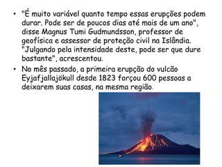 • "É muito variável quanto tempo essas erupções podem
durar. Pode ser de poucos dias até mais de um ano",
disse Magnus Tumi Gudmundsson, professor de
geofísica e assessor de proteção civil na Islândia.
"Julgando pela intensidade deste, pode ser que dure
bastante", acrescentou.
• No mês passado, a primeira erupção do vulcão
Eyjafjallajökull desde 1823 forçou 600 pessoas a
deixarem suas casas, na mesma região.
 
