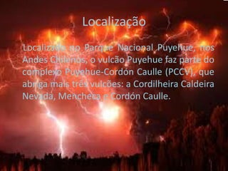 Localização    Localizado no Parque Nacional Puyehue, nos Andes Chilenos, o vulcão Puyehue faz parte do complexo Puyehue-Cordón Caulle (PCCV), que abriga mais três vulcões: a Cordilheira Caldeira Nevada, Mencheca e Cordón Caulle.