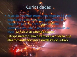 CuriosidadesO vulcão Puyehue entrou em erupção 51 anos depois da última atividade (em 1960). O “lugar de peixes” é classificado como Estratovulcão, isto é, um vulcão em forma de cone. As cinzas da última erupção ultrapassaram 10km de altura e a direção que elas tomaram foi para o nordeste do vulcão.