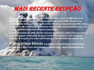 Mais recente erupção
•   A erupção submarina iniciou-se nos finais de 1998, a cerca de 300 metros de
    profundidade, prolongando-se até meados de Março de 2000. As primeiras
    manifestações foram sentidas entre os dias 25 e 30 de Novembro de 1998, tendo-
    se registado um conjunto de fenómenos sísmicos com uma frequência acima do
    normal, embora imperceptíveis para a população
•   A 18 de Dezembro de 1998, fizeram-se ouvir os primeiros relatos dos pescadores,
    segundo os quais emanações de gases vulcânicos estariam a subir do fundo
    oceânico. A erupção viria a ser confirmada a 22 de Dezembro do mesmo ano.

• A lava criava blocos que subiam à superfície por serem menos
    densos que a água, eram literalmente balões de água, alguns de tamanho de
    secretárias.
 
