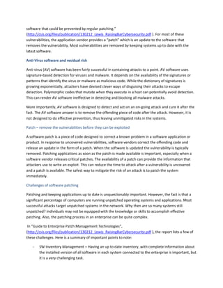 software that could be prevented by regular patching.”
(http://csis.org/files/publication/130212_Lewis_RaisingBarCybersecurity.pdf ). For most of these
vulnerabilities, the application vendor provides a “patch” which is an update to the software that
removes the vulnerability. Most vulnerabilities are removed by keeping systems up to date with the
latest software.
Anti-Virus software and residual risk
Anti-virus (AV) software has been fairly successful in containing attacks to a point. AV software uses
signature-based detection for viruses and malware. It depends on the availability of the signatures or
patterns that identify the virus or malware as malicious code. While the dictionary of signatures is
growing exponentially, attackers have devised clever ways of disguising their attacks to escape
detection. Polymorphic codes that mutate when they execute in a host can potentially avoid detection.
This can render AV software ineffective in detecting and blocking all malware attacks.
More importantly, AV software is designed to detect and act on an on-going attack and cure it after the
fact. The AV software answer is to remove the offending piece of code after the attack. However, it is
not designed to do effective prevention, thus leaving unmitigated risks in the systems.
Patch – remove the vulnerabilities before they can be exploited
A software patch is a piece of code designed to correct a known problem in a software application or
product. In response to uncovered vulnerabilities, software vendors correct the offending code and
release an update in the form of a patch. When the software is updated the vulnerability is typically
removed. Patching applications as soon as the patch is made available is important, especially when a
software vendor releases critical patches. The availability of a patch can provide the information that
attackers use to write an exploit. This can reduce the time to attack after a vulnerability is uncovered
and a patch is available. The safest way to mitigate the risk of an attack is to patch the system
immediately.
Challenges of software patching
Patching and keeping applications up to date is unquestionably important. However, the fact is that a
significant percentage of computers are running unpatched operating systems and applications. Most
successful attacks target unpatched systems in the network. Why then are so many systems still
unpatched? Individuals may not be equipped with the knowledge or skills to accomplish effective
patching. Also, the patching process in an enterprise can be quite complex.
In “Guide to Enterprise Patch Management Technologies”,
(http://csis.org/files/publication/130212_Lewis_RaisingBarCybersecurity.pdf ), the report lists a few of
these challenges. Here is a summary of important points to note:
- SW Inventory Management – Having an up to date inventory, with complete information about
the installed version of all software in each system connected to the enterprise is important, but
it is a very challenging task.
 