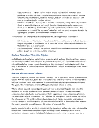 - Resource Overload – Software vendors release patches either bundled with many issues
resolved at once, or if the issue is critical and likely to have a major impact they may release a
“one off” patch. In either case, if not well managed, network bandwidth can be choked with
many systems downloading required patches.
- Installation Side Effects - Applied patches may alter some security configurations. Organizations
should be able to identify these and remedy them for effective vulnerability management.
- Effectiveness of Patching – Patches often require the patched software be restarted or the
entire system be restarted. The patch won’t take effect until this step is completed. Knowing the
applied patch is in effect is crucial and needs to be ascertained.
There are also a few other points that can complicate the patching process in an enterprise:
- Risk Assessment and Prioritization – Not all vulnerabilities pose the same level of risk. Given that
the patching process in an enterprise can be elaborate, patches should be prioritized based on
the risk they pose to an organization.
- Patch Identification - Once risks are identified and prioritized, the task of identifying appropriate
patches to apply can be tedious and time consuming.
How Saner Accomplishes Vulnerability Mitigation
SecPod has the philosophy that a stitch in time saves nine. While Malware detection and cure products
are still an important tool in an enterprise, they can only do a partial job. Saner identifies and removes
vulnerabilities before they are exploited by attackers. Using continuously updated vulnerability data
helps us ensure that all known vulnerabilities are detected and a patch is available to specifically address
the vulnerability.
How Saner addresses common challenges
Saner runs an agent on each end point system. This helps track all applications running on any end point
system. With this architecture, Saner does not need to have a central repository of all systems and the
software running on them. Saner takes care of applying patches to any known vulnerable software on
the system. This overcomes the Inventory Management problem alluded to earlier.
When a patch is required, every end point system will need to download the patch from either the
Internet or the intranet. Connecting to the Internet to download patches can mean choking the
enterprise network bandwidth. Saner overcomes this by supporting in-house enterprise deployment.
The server downloads the required patch once and then end user systems get the required patch from
the in-house server. This avoids multiple redundant downloads that can congest the organization’s
Internet connection. Individual systems still use the intranet bandwidth to download patches; however,
the intranet bandwidth generally supports this amount of network traffic.
Another potential problem faced by organizations is the alteration in configuration values introduced by
new patches. Saner handles this by checking for mis-configurations. An example would be if an
application is set to start automatically by default, but the enterprise policy is to prevent auto start.
 