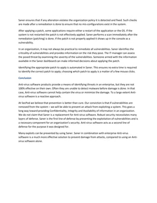 Saner ensures that if any alteration violates the organization policy it is detected and fixed. Such checks
are made after a remediation is done to ensure that no mis-configurations exist in the system.
After applying a patch, some applications require either a restart of the application or the OS. If the
system is not restarted the patch is not effectively applied. Saner performs a scan immediately after the
remediation (patching) is done. If the patch is not properly applied it shows up in the console as a
vulnerability.
In an organization, it may not always be practical to remediate all vulnerabilities. Saner identifies the
criticality of vulnerabilities and provides information on the risk they pose. The IT manager can assess
the posed threat by examining the severity of the vulnerabilities. Someone armed with the information
available in the Saner dashboard can make informed decisions about applying the patch.
Identifying the appropriate patch to apply is automated in Saner. This ensures no extra time is required
to identify the correct patch to apply; choosing which patch to apply is a matter of a few mouse clicks.
Conclusion
Anti-virus software products provide a means of identifying threats in an enterprise, but they are not
100% effective on their own. Often they are unable to detect malware before damage is done. In that
case, Anti-virus software cannot help contain the virus or minimize the damage. To a large extent Anti-
virus software is a reactive approach.
At SecPod we believe that prevention is better than cure. Our conviction is that if vulnerabilities are
removed from the system – we will be able to prevent an attack from exploiting a system. This goes a
long way toward providing Confidentiality, Integrity and Availability of information in an organization.
We do not claim that Saner is a replacement for Anti-virus software. Robust security necessitates many
layers of defense. Saner is the first line of defense by preventing the exploitation of vulnerabilities and is
a necessary component for an organization’s security. Anti-virus software acts as a second line of
defense for the purpose it was designed for.
Many exploits can be prevented by using Saner. Saner in combination with enterprise Anti-virus
software is a much more effective solution to prevent damage from attacks, compared to using an Anti-
virus software alone.
 