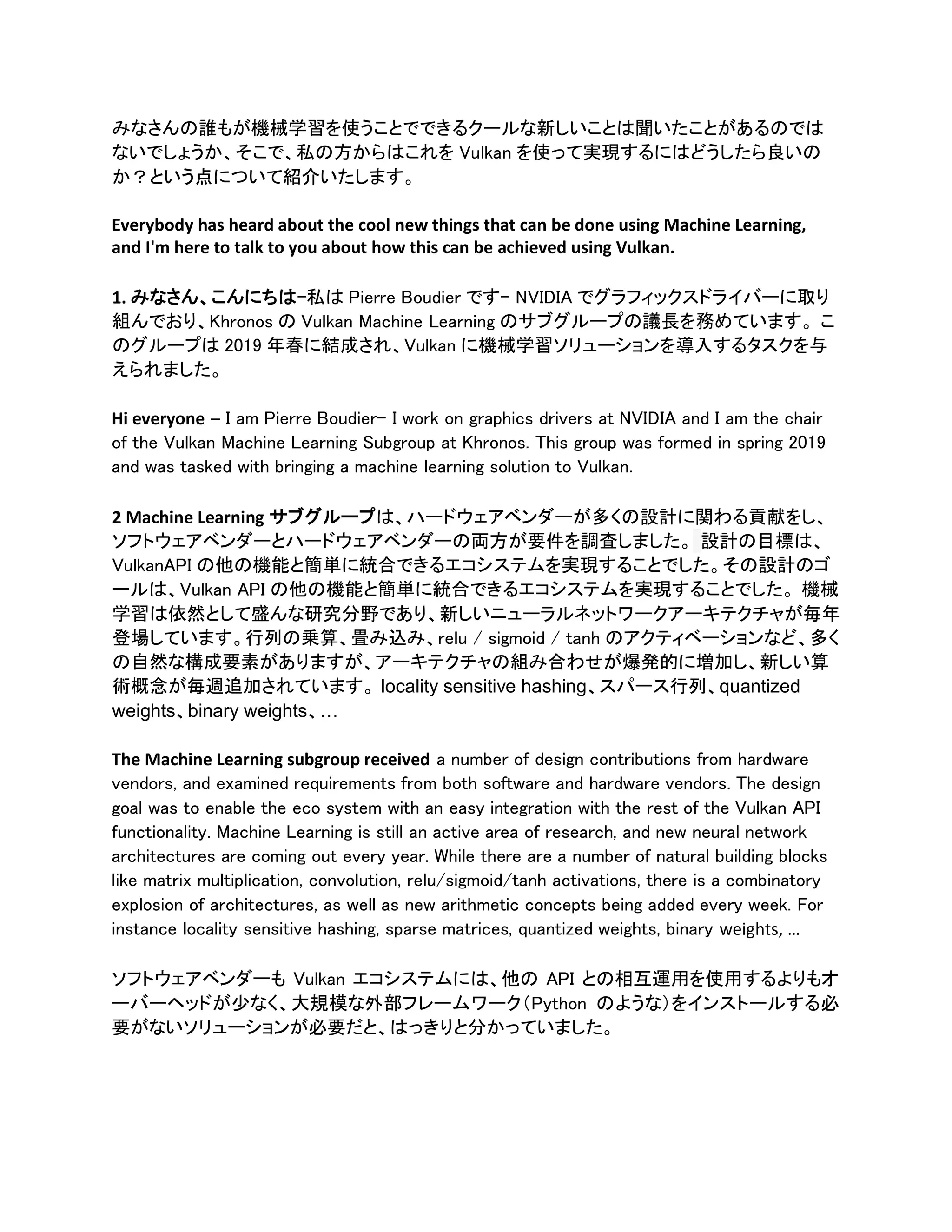 みなさんの誰もが機械学習を使うことでできるクールな新しいことは聞いたことがあるのでは
ないでしょうか、そこで、私の方からはこれを Vulkan を使って実現するにはどうしたら良いの
か？という点について紹介いたします。
Everybody has heard about the cool new things that can be done using Machine Learning,
and I'm here to talk to you about how this can be achieved using Vulkan.
1. みなさん、こんにちは–私は Pierre Boudier です– NVIDIA でグラフィックスドライバーに取り
組んでおり、Khronos の Vulkan Machine Learning のサブグループの議長を務めています。 こ
のグループは 2019 年春に結成され、Vulkan に機械学習ソリューションを導入するタスクを与
えられました。
Hi everyone – I am Pierre Boudier- I work on graphics drivers at NVIDIA and I am the chair
of the Vulkan Machine Learning Subgroup at Khronos. This group was formed in spring 2019
and was tasked with bringing a machine learning solution to Vulkan.
2 Machine Learning サブグループは、ハードウェアベンダーが多くの設計に関わる貢献をし、
ソフトウェアベンダーとハードウェアベンダーの両方が要件を調査しました。 設計の目標は、
VulkanAPI の他の機能と簡単に統合できるエコシステムを実現することでした。その設計のゴ
ールは、Vulkan API の他の機能と簡単に統合できるエコシステムを実現することでした。 機械
学習は依然として盛んな研究分野であり、新しいニューラルネットワークアーキテクチャが毎年
登場しています。行列の乗算、畳み込み、relu / sigmoid / tanh のアクティベーションなど、多く
の自然な構成要素がありますが、アーキテクチャの組み合わせが爆発的に増加し、新しい算
術概念が毎週追加されています。 locality sensitive hashing、スパース行列、quantized
weights、binary weights、…
The Machine Learning subgroup received a number of design contributions from hardware
vendors, and examined requirements from both software and hardware vendors. The design
goal was to enable the eco system with an easy integration with the rest of the Vulkan API
functionality. Machine Learning is still an active area of research, and new neural network
architectures are coming out every year. While there are a number of natural building blocks
like matrix multiplication, convolution, relu/sigmoid/tanh activations, there is a combinatory
explosion of architectures, as well as new arithmetic concepts being added every week. For
instance locality sensitive hashing, sparse matrices, quantized weights, binary weights, …
ソフトウェアベンダーも Vulkan エコシステムには、他の API との相互運用を使用するよりもオ
ーバーヘッドが少なく、大規模な外部フレームワーク（Python のような）をインストールする必
要がないソリューションが必要だと、はっきりと分かっていました。
 