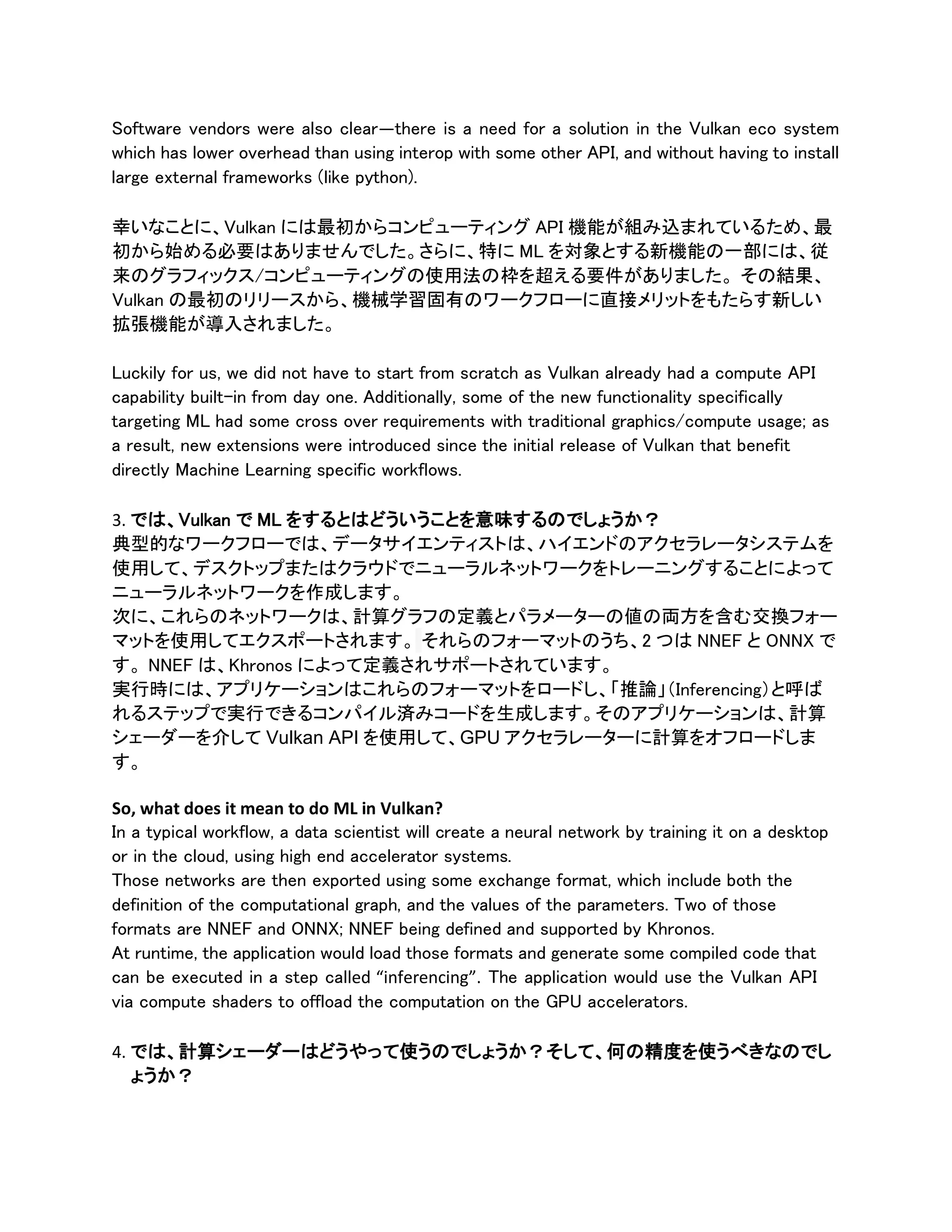 Software vendors were also clear—there is a need for a solution in the Vulkan eco system
which has lower overhead than using interop with some other API, and without having to install
large external frameworks (like python).
幸いなことに、Vulkan には最初からコンピューティング API 機能が組み込まれているため、最
初から始める必要はありませんでした。さらに、特に ML を対象とする新機能の一部には、従
来のグラフィックス/コンピューティングの使用法の枠を超える要件がありました。 その結果、
Vulkan の最初のリリースから、機械学習固有のワークフローに直接メリットをもたらす新しい
拡張機能が導入されました。
Luckily for us, we did not have to start from scratch as Vulkan already had a compute API
capability built-in from day one. Additionally, some of the new functionality specifically
targeting ML had some cross over requirements with traditional graphics/compute usage; as
a result, new extensions were introduced since the initial release of Vulkan that benefit
directly Machine Learning specific workflows.
3. では、Vulkan で ML をするとはどういうことを意味するのでしょうか？
典型的なワークフローでは、データサイエンティストは、ハイエンドのアクセラレータシステムを
使用して、デスクトップまたはクラウドでニューラルネットワークをトレーニングすることによって
ニューラルネットワークを作成します。
次に、これらのネットワークは、計算グラフの定義とパラメーターの値の両方を含む交換フォー
マットを使用してエクスポートされます。 それらのフォーマットのうち、2 つは NNEF と ONNX で
す。 NNEF は、Khronos によって定義されサポートされています。
実行時には、アプリケーションはこれらのフォーマットをロードし、「推論」（Inferencing）と呼ば
れるステップで実行できるコンパイル済みコードを生成します。そのアプリケーションは、計算
シェーダーを介して Vulkan API を使用して、GPU アクセラレーターに計算をオフロードしま
す。
So, what does it mean to do ML in Vulkan?
In a typical workflow, a data scientist will create a neural network by training it on a desktop
or in the cloud, using high end accelerator systems.
Those networks are then exported using some exchange format, which include both the
definition of the computational graph, and the values of the parameters. Two of those
formats are NNEF and ONNX; NNEF being defined and supported by Khronos.
At runtime, the application would load those formats and generate some compiled code that
can be executed in a step called “inferencing”. The application would use the Vulkan API
via compute shaders to offload the computation on the GPU accelerators.
4. では、計算シェーダーはどうやって使うのでしょうか？そして、何の精度を使うべきなのでし
ょうか？
 