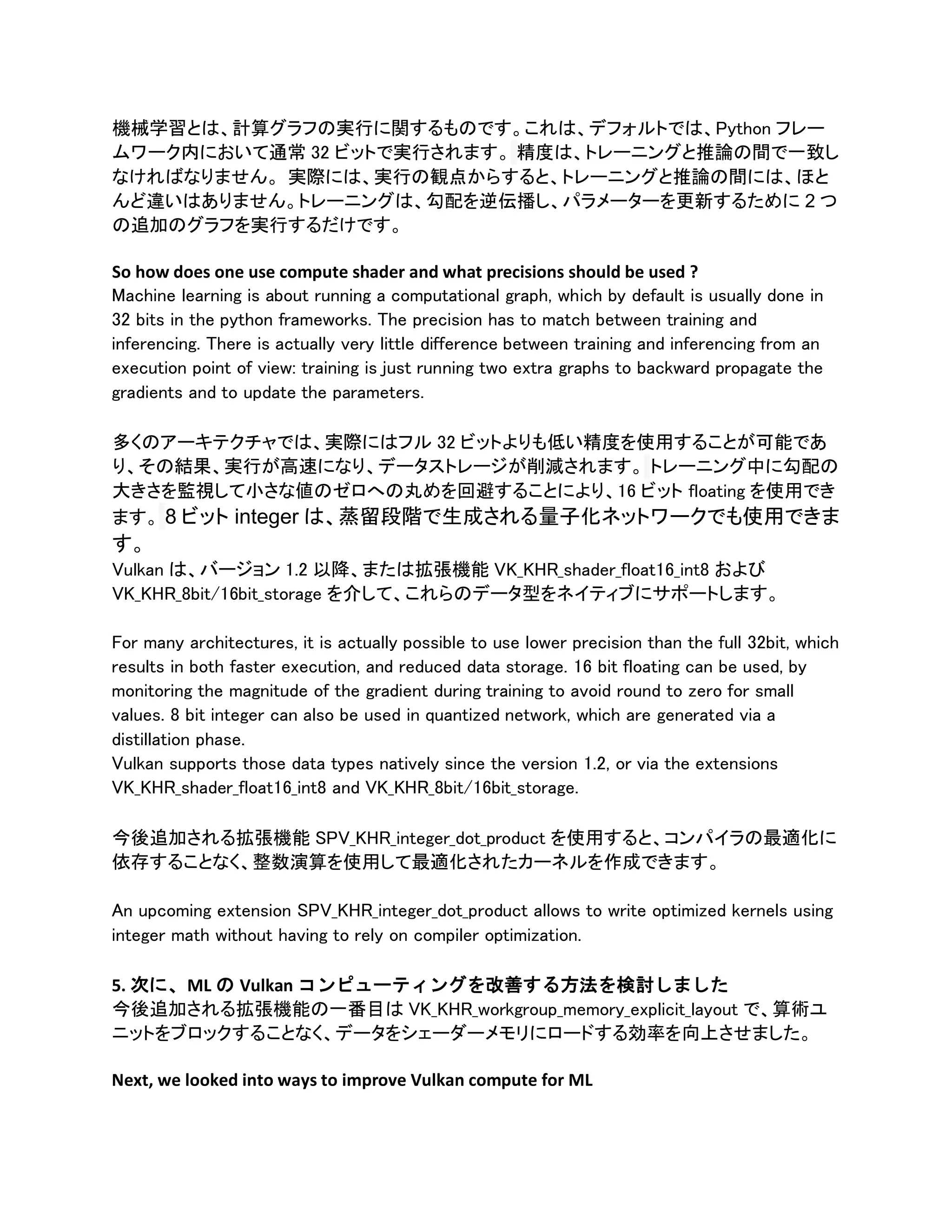機械学習とは、計算グラフの実行に関するものです。これは、デフォルトでは、Python フレー
ムワーク内において通常 32 ビットで実行されます。 精度は、トレーニングと推論の間で一致し
なければなりません。 実際には、実行の観点からすると、トレーニングと推論の間には、ほと
んど違いはありません。トレーニングは、勾配を逆伝播し、パラメーターを更新するために 2 つ
の追加のグラフを実行するだけです。
So how does one use compute shader and what precisions should be used ?
Machine learning is about running a computational graph, which by default is usually done in
32 bits in the python frameworks. The precision has to match between training and
inferencing. There is actually very little difference between training and inferencing from an
execution point of view: training is just running two extra graphs to backward propagate the
gradients and to update the parameters.
多くのアーキテクチャでは、実際にはフル 32 ビットよりも低い精度を使用することが可能であ
り、その結果、実行が高速になり、データストレージが削減されます。 トレーニング中に勾配の
大きさを監視して小さな値のゼロへの丸めを回避することにより、16 ビット floating を使用でき
ます。 8 ビット integer は、蒸留段階で生成される量子化ネットワークでも使用できま
す。
Vulkan は、バージョン 1.2 以降、または拡張機能 VK_KHR_shader_float16_int8 および
VK_KHR_8bit/16bit_storage を介して、これらのデータ型をネイティブにサポートします。
For many architectures, it is actually possible to use lower precision than the full 32bit, which
results in both faster execution, and reduced data storage. 16 bit floating can be used, by
monitoring the magnitude of the gradient during training to avoid round to zero for small
values. 8 bit integer can also be used in quantized network, which are generated via a
distillation phase.
Vulkan supports those data types natively since the version 1.2, or via the extensions
VK_KHR_shader_float16_int8 and VK_KHR_8bit/16bit_storage.
今後追加される拡張機能 SPV_KHR_integer_dot_product を使用すると、コンパイラの最適化に
依存することなく、整数演算を使用して最適化されたカーネルを作成できます。
An upcoming extension SPV_KHR_integer_dot_product allows to write optimized kernels using
integer math without having to rely on compiler optimization.
5. 次に、ML の Vulkan コンピューティングを改善する方法を検討しました
今後追加される拡張機能の一番目は VK_KHR_workgroup_memory_explicit_layout で、算術ユ
ニットをブロックすることなく、データをシェーダーメモリにロードする効率を向上させました。
Next, we looked into ways to improve Vulkan compute for ML
 