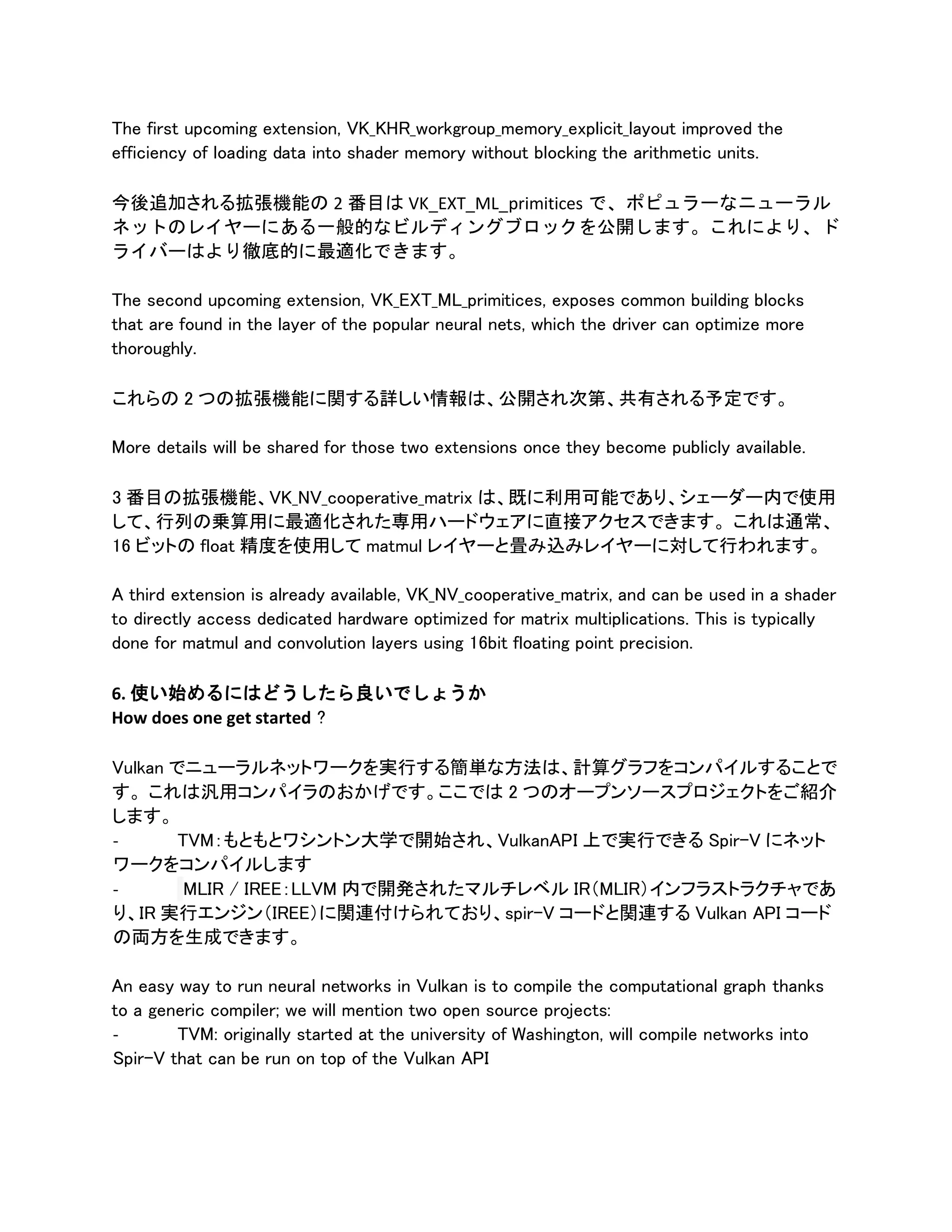 The first upcoming extension, VK_KHR_workgroup_memory_explicit_layout improved the
efficiency of loading data into shader memory without blocking the arithmetic units.
今後追加される拡張機能の 2 番目は VK_EXT_ML_primitices で、ポピュラーなニューラル
ネットのレイヤーにある一般的なビルディングブロックを公開します。これにより、ド
ライバーはより徹底的に最適化できます。
The second upcoming extension, VK_EXT_ML_primitices, exposes common building blocks
that are found in the layer of the popular neural nets, which the driver can optimize more
thoroughly.
これらの 2 つの拡張機能に関する詳しい情報は、公開され次第、共有される予定です。
More details will be shared for those two extensions once they become publicly available.
3 番目の拡張機能、VK_NV_cooperative_matrix は、既に利用可能であり、シェーダー内で使用
して、行列の乗算用に最適化された専用ハードウェアに直接アクセスできます。 これは通常、
16 ビットの float 精度を使用して matmul レイヤーと畳み込みレイヤーに対して行われます。
A third extension is already available, VK_NV_cooperative_matrix, and can be used in a shader
to directly access dedicated hardware optimized for matrix multiplications. This is typically
done for matmul and convolution layers using 16bit floating point precision.
6. 使い始めるにはどうしたら良いでしょうか
How does one get started ?
Vulkan でニューラルネットワークを実行する簡単な方法は、計算グラフをコンパイルすることで
す。 これは汎用コンパイラのおかげです。ここでは 2 つのオープンソースプロジェクトをご紹介
します。
- TVM：もともとワシントン大学で開始され、VulkanAPI 上で実行できる Spir-V にネット
ワークをコンパイルします
- MLIR / IREE：LLVM 内で開発されたマルチレベル IR（MLIR）インフラストラクチャであ
り、IR 実行エンジン（IREE）に関連付けられており、spir-V コードと関連する Vulkan API コード
の両方を生成できます。
An easy way to run neural networks in Vulkan is to compile the computational graph thanks
to a generic compiler; we will mention two open source projects:
- TVM: originally started at the university of Washington, will compile networks into
Spir-V that can be run on top of the Vulkan API
 