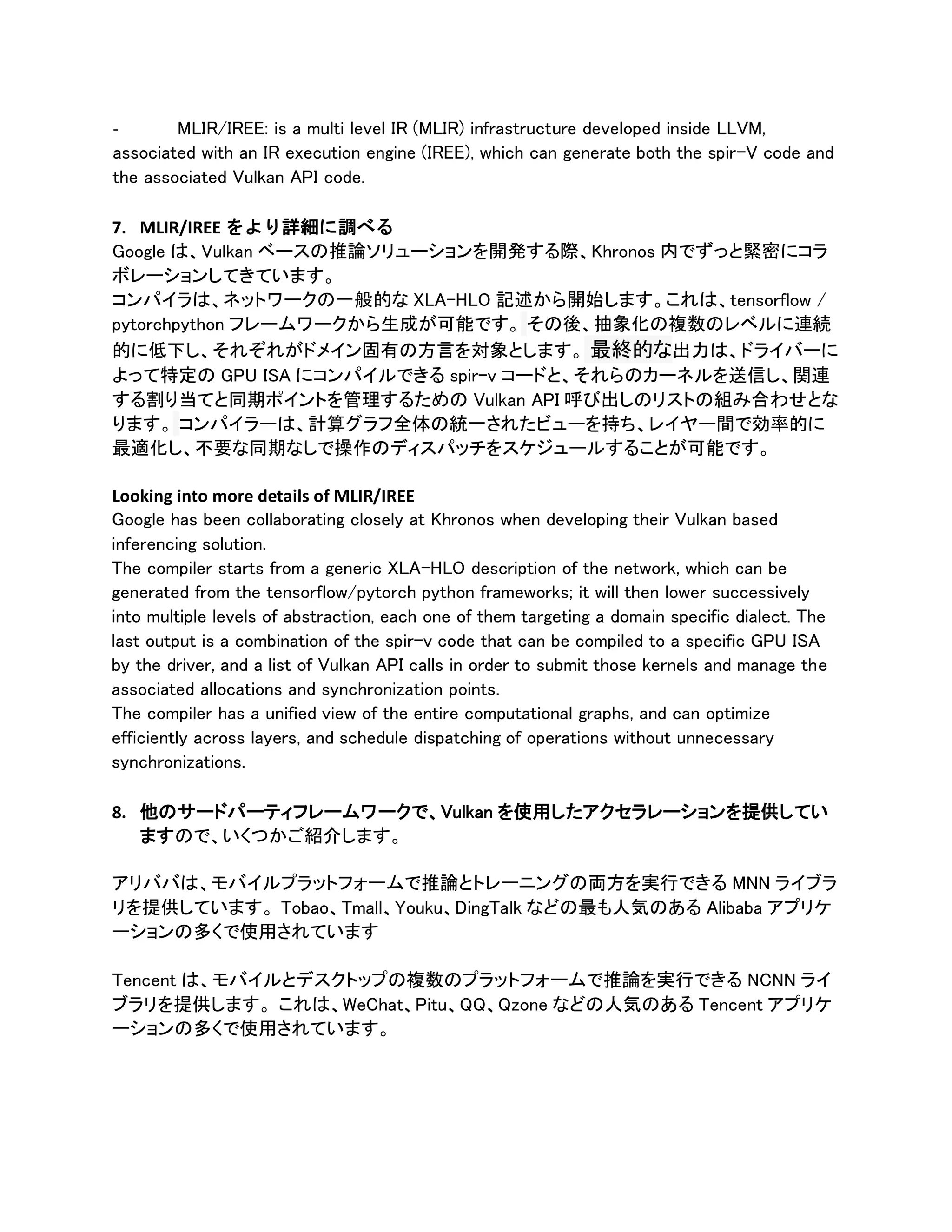 - MLIR/IREE: is a multi level IR (MLIR) infrastructure developed inside LLVM,
associated with an IR execution engine (IREE), which can generate both the spir-V code and
the associated Vulkan API code.
7. MLIR/IREE をより詳細に調べる
Google は、Vulkan ベースの推論ソリューションを開発する際、Khronos 内でずっと緊密にコラ
ボレーションしてきています。
コンパイラは、ネットワークの一般的な XLA-HLO 記述から開始します。これは、tensorflow /
pytorchpython フレームワークから生成が可能です。 その後、抽象化の複数のレベルに連続
的に低下し、それぞれがドメイン固有の方言を対象とします。 最終的な出力は、ドライバーに
よって特定の GPU ISA にコンパイルできる spir-v コードと、それらのカーネルを送信し、関連
する割り当てと同期ポイントを管理するための Vulkan API 呼び出しのリストの組み合わせとな
ります。 コンパイラーは、計算グラフ全体の統一されたビューを持ち、レイヤー間で効率的に
最適化し、不要な同期なしで操作のディスパッチをスケジュールすることが可能です。
Looking into more details of MLIR/IREE
Google has been collaborating closely at Khronos when developing their Vulkan based
inferencing solution.
The compiler starts from a generic XLA-HLO description of the network, which can be
generated from the tensorflow/pytorch python frameworks; it will then lower successively
into multiple levels of abstraction, each one of them targeting a domain specific dialect. The
last output is a combination of the spir-v code that can be compiled to a specific GPU ISA
by the driver, and a list of Vulkan API calls in order to submit those kernels and manage the
associated allocations and synchronization points.
The compiler has a unified view of the entire computational graphs, and can optimize
efficiently across layers, and schedule dispatching of operations without unnecessary
synchronizations.
8. 他のサードパーティフレームワークで、Vulkan を使用したアクセラレーションを提供してい
ますので、いくつかご紹介します。
アリババは、モバイルプラットフォームで推論とトレーニングの両方を実行できる MNN ライブラ
リを提供しています。 Tobao、Tmall、Youku、DingTalk などの最も人気のある Alibaba アプリケ
ーションの多くで使用されています
Tencent は、モバイルとデスクトップの複数のプラットフォームで推論を実行できる NCNN ライ
ブラリを提供します。 これは、WeChat、Pitu、QQ、Qzone などの人気のある Tencent アプリケ
ーションの多くで使用されています。
 