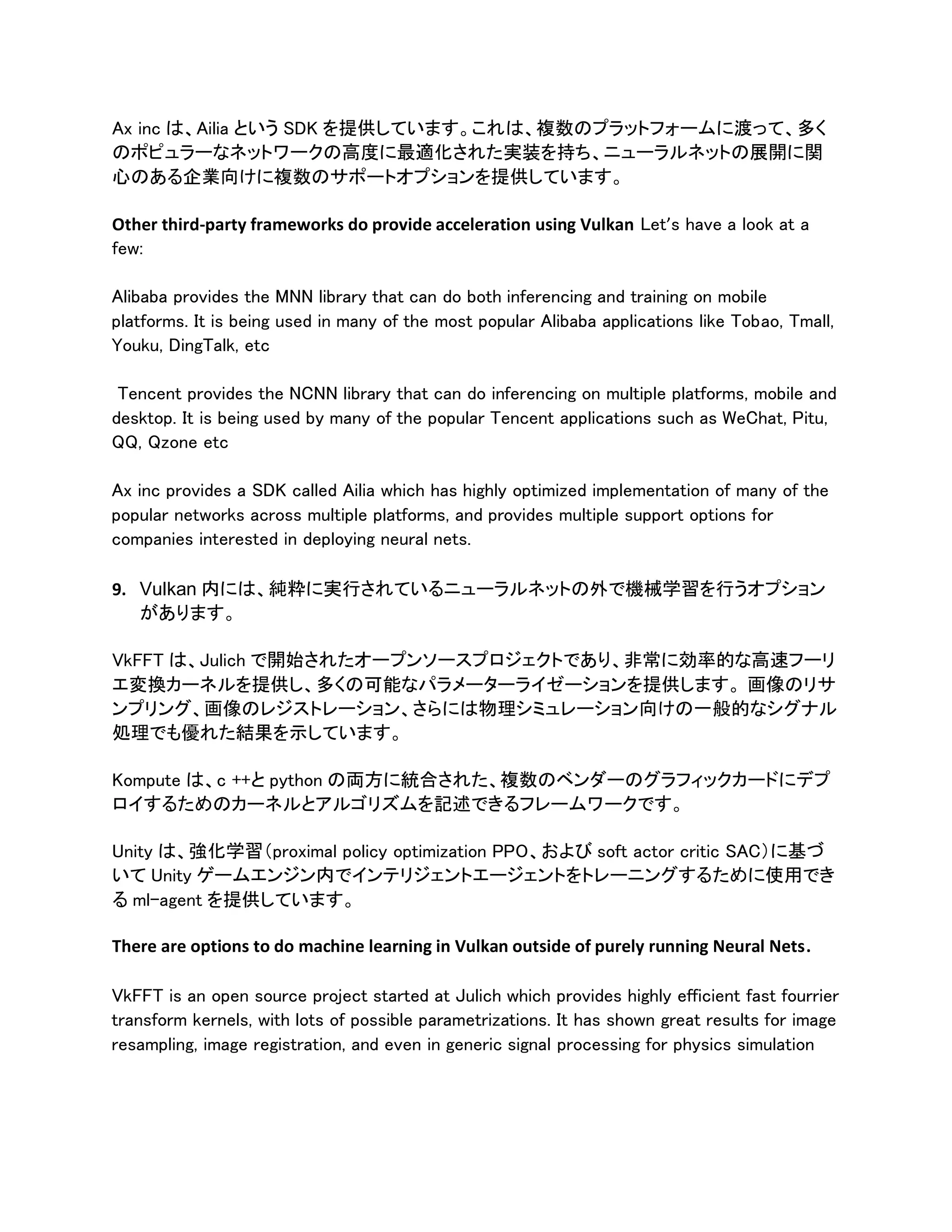 Ax inc は、Ailia という SDK を提供しています。これは、複数のプラットフォームに渡って、多く
のポピュラーなネットワークの高度に最適化された実装を持ち、ニューラルネットの展開に関
心のある企業向けに複数のサポートオプションを提供しています。
Other third-party frameworks do provide acceleration using Vulkan Let’s have a look at a
few:
Alibaba provides the MNN library that can do both inferencing and training on mobile
platforms. It is being used in many of the most popular Alibaba applications like Tobao, Tmall,
Youku, DingTalk, etc
Tencent provides the NCNN library that can do inferencing on multiple platforms, mobile and
desktop. It is being used by many of the popular Tencent applications such as WeChat, Pitu,
QQ, Qzone etc
Ax inc provides a SDK called Ailia which has highly optimized implementation of many of the
popular networks across multiple platforms, and provides multiple support options for
companies interested in deploying neural nets.
9. Vulkan 内には、純粋に実行されているニューラルネットの外で機械学習を行うオプション
があります。
VkFFT は、Julich で開始されたオープンソースプロジェクトであり、非常に効率的な高速フーリ
エ変換カーネルを提供し、多くの可能なパラメーターライゼーションを提供します。 画像のリサ
ンプリング、画像のレジストレーション、さらには物理シミュレーション向けの一般的なシグナル
処理でも優れた結果を示しています。
Kompute は、c ++と python の両方に統合された、複数のベンダーのグラフィックカードにデプ
ロイするためのカーネルとアルゴリズムを記述できるフレームワークです。
Unity は、強化学習（proximal policy optimization PPO、および soft actor critic SAC）に基づ
いて Unity ゲームエンジン内でインテリジェントエージェントをトレーニングするために使用でき
る ml-agent を提供しています。
There are options to do machine learning in Vulkan outside of purely running Neural Nets.
VkFFT is an open source project started at Julich which provides highly efficient fast fourrier
transform kernels, with lots of possible parametrizations. It has shown great results for image
resampling, image registration, and even in generic signal processing for physics simulation
 