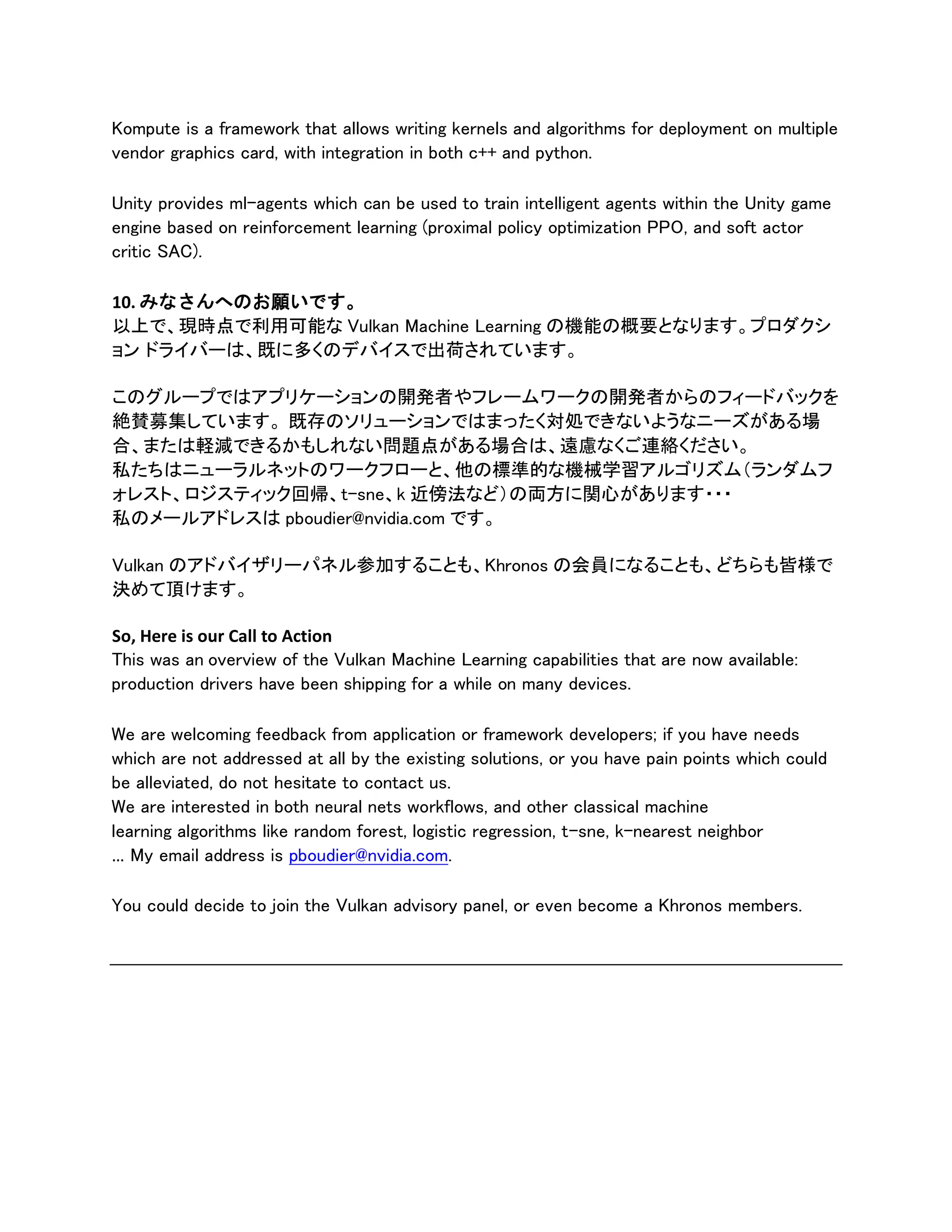 Kompute is a framework that allows writing kernels and algorithms for deployment on multiple
vendor graphics card, with integration in both c++ and python.
Unity provides ml-agents which can be used to train intelligent agents within the Unity game
engine based on reinforcement learning (proximal policy optimization PPO, and soft actor
critic SAC).
10. みなさんへのお願いです。
以上で、現時点で利用可能な Vulkan Machine Learning の機能の概要となります。プロダクシ
ョン ドライバーは、既に多くのデバイスで出荷されています。
このグループではアプリケーションの開発者やフレームワークの開発者からのフィードバックを
絶賛募集しています。 既存のソリューションではまったく対処できないようなニーズがある場
合、または軽減できるかもしれない問題点がある場合は、遠慮なくご連絡ください。
私たちはニューラルネットのワークフローと、他の標準的な機械学習アルゴリズム（ランダムフ
ォレスト、ロジスティック回帰、t-sne、k 近傍法など）の両方に関心があります・・・
私のメールアドレスは pboudier@nvidia.com です。
Vulkan のアドバイザリーパネル参加することも、Khronos の会員になることも、どちらも皆様で
決めて頂けます。
So, Here is our Call to Action
This was an overview of the Vulkan Machine Learning capabilities that are now available:
production drivers have been shipping for a while on many devices.
We are welcoming feedback from application or framework developers; if you have needs
which are not addressed at all by the existing solutions, or you have pain points which could
be alleviated, do not hesitate to contact us.
We are interested in both neural nets workflows, and other classical machine
learning algorithms like random forest, logistic regression, t-sne, k-nearest neighbor
… My email address is pboudier@nvidia.com.
You could decide to join the Vulkan advisory panel, or even become a Khronos members.
 
