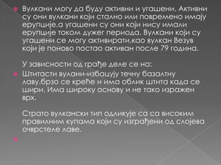 



Вулкани могу да буду активни и угашени. Активни
су они вулкани који стално или повремено имају
ерупције,а угашени су они који нису имали
ерупције током дужег периода. Вулкани који су
угашени се могу активирати,као вулкан Везув
који је поново постао активан после 79 година.
У зависности од грађе деле се на:
Штитасти вулани-избацују течну базалтну
лаву.брзо се креће и има облик штита када се
шири. Има широку основу и не тако изражен
врх.
Страто вулкански тип одликује са са високим
правилним купама који су изграђени од слојева
очврстеле лаве.



 