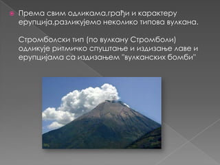 

Према свим одликама,грађи и карактеру
ерупција,разликујемо неколико типова вулкана.
Стромболски тип (по вулкану Стромболи)
одликује ритмичко спуштање и издизање лаве и
ерупцијама са издизањем ''вулканских бомби''

 