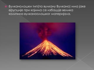 

Вулканолошки тип(по вулкану Вулкано) има јаке
ерупције при којима се избацује велика
количина вулканоолошког материјала.

 