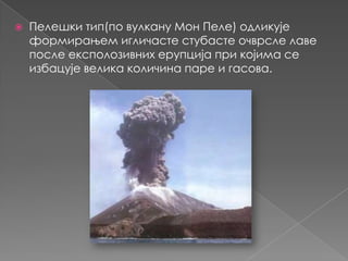 

Пелешки тип(по вулкану Мон Пеле) одликује
формирањем игличасте стубасте очврсле лаве
после експолозивних ерупција при којима се
избацује велика количина паре и гасова.

 