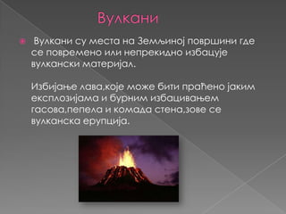 

Вулкани су места на Земљиној површини где
се повремено или непрекидно избацује
вулкански материјал.
Избијање лава,које може бити праћено јаким
експлозијама и бурним избацивањем
гасова,пепела и комада стена,зове се
вулканска ерупција.

 