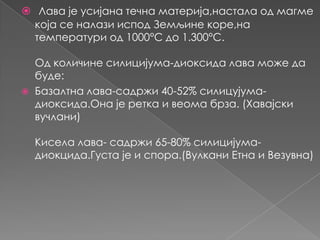 Лава је усијана течна материја,настала од магме
која се налази испод Земљине коре,на
температури од 1000°C до 1.300°C.



Од количине силицијума-диоксида лава може да
буде:
Базалтна лава-садржи 40-52% силицујумадиоксида.Она је ретка и веома брза. (Хавајски
вучлани)
Кисела лава- садржи 65-80% силицијумадиокцида.Густа је и спора.(Вулкани Етна и Везувна)

 