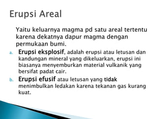 Yaitukeluarnya magma pd satu areal tertentukarenadekatnyadapur magma denganpermukaanbumi. Erupsieksplosif, adalaherupsiatauletusandankandungan mineral yang dikeluarkan, erupsiinibiasanyamenyemburkan material vulkanik yang bersifatpadatcair.Erupsiefusifatauletusan yang tidakmenimbulkanledakankarenatekanan gas kurangkuat.Erupsi Areal