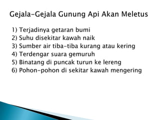 1) Terjadinyagetaranbumi2) Suhu disekitar kawah naik3) Sumber air tiba-tibakurangataukering4) Terdengarsuaragemuruh5) Binatangdipuncakturunkelereng6) Pohon-pohondisekitarkawahmengeringGejala-GejalaGunungApiAkanMeletus