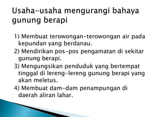 PengaruhNegatif- Letusan gunung api merusak lahan pertanian- Hujan abu merusak semua yang dilaluinya- Laharpanasbersifatmerusakkehidupan- Awanpanasmerusakkehidupan- Lahardinginmendangkalkansungai- Gas beracunmematikanmanusia- GelombangpasangPengaruhVulkanismet’HadapKehidupan