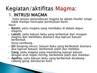 1. INTRUSI MAGMAYaituprosespenerobosan magma kedalamlitosfertetapitidakmampumencapaipermukaanbumi.Hasil:Batolit, yaitu magma yang membekudidalamdapur magma.Lakolit, yaitubatuanbeku yang terbentukdariresapan magma danmembekudiantaradualapisanbatuanberbentuklensacembung.Sill/keeping intrusi, batuanbeku yang berbentukdiantaradualapisanbatuan, berbentukpipihdanmelebar.Gang, yaitu magma yang memotonglapisanbatuandenganarahtegak/miring, berbentukpipihdanmelebar.Apofisa, yaitubatuanbeku yang berbentukdicabang-cabang gang, berukurankecilKegiatan/aktifitasMagma: