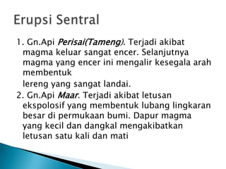 1. Gn.ApiPerisai(Tameng). Terjadiakibat magma keluarsangatencer. Selanjutnya magma yang encerinimengalirkesegalaarahmembentuklereng yang sangatlandai.2. Gn.ApiMaar. Terjadiakibatletusanekspolosif yang membentuklubanglingkaranbesardipermukaanbumi. Dapur magma yang kecildandangkalmengakibatkanletusansatu kali danmatiErupsiSentral