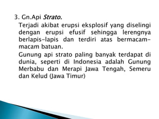 3. Gn.ApiStrato. Terjadiakibaterupsieksplosif yang diselingidenganerupsiefusifsehinggalerengnyaberlapis-lapis danterdiriatasbermacam-macambatuan.Gunung api strato paling banyak terdapat di dunia, seperti di Indonesia adalah Gunung MerbabudanMerapiJawa Tengah, SemerudanKelud (JawaTimur)
