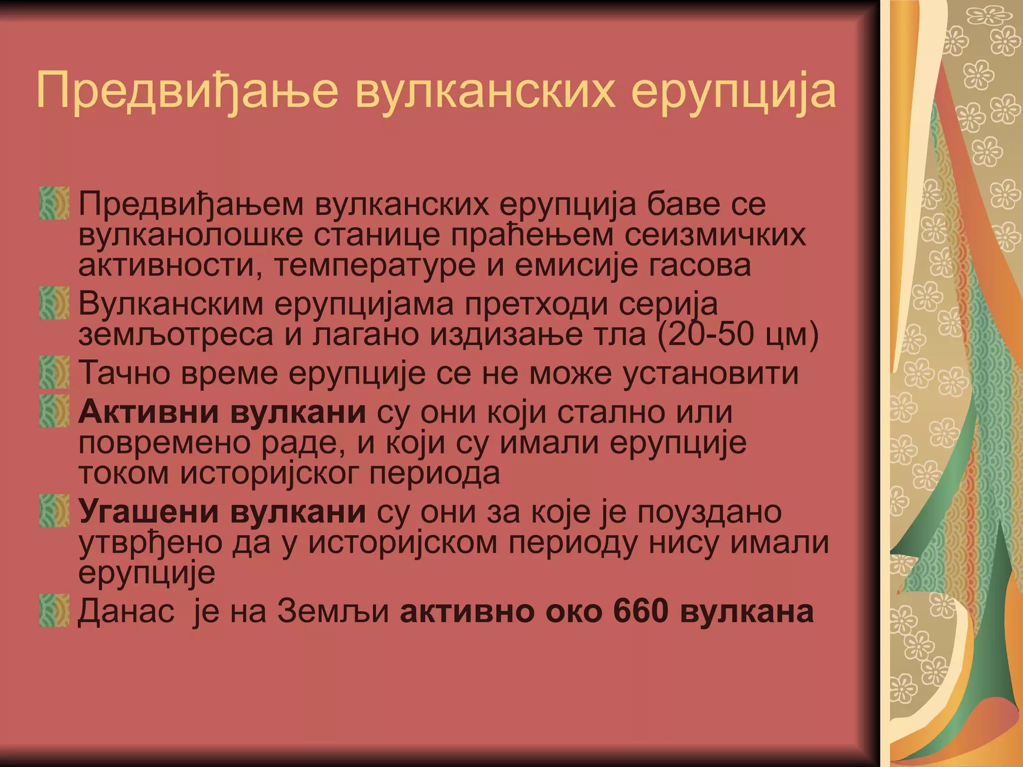 Предвиђање вулканских ерупција Предвиђањем вулканских ерупција баве се вулканолошке станице праћењем сеизмичких активности, температуре и емисије гасова Вулканским ерупцијама претходи серија земљотреса и лагано издизање тла (20-50 цм) Тачно време ерупције се не може установити Активни вулкани  су они који стално или повремено раде, и који су имали ерупције током историјског периода Угашени вулкани  су они за које је поуздано утврђено да у историјском периоду нису имали ерупције Данас  је на Земљи  активно око 660 вулкана   