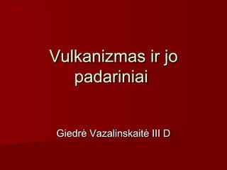 Vulkanizmas ir jo
   padariniai


Giedrė Vazalinskaitė III D
 