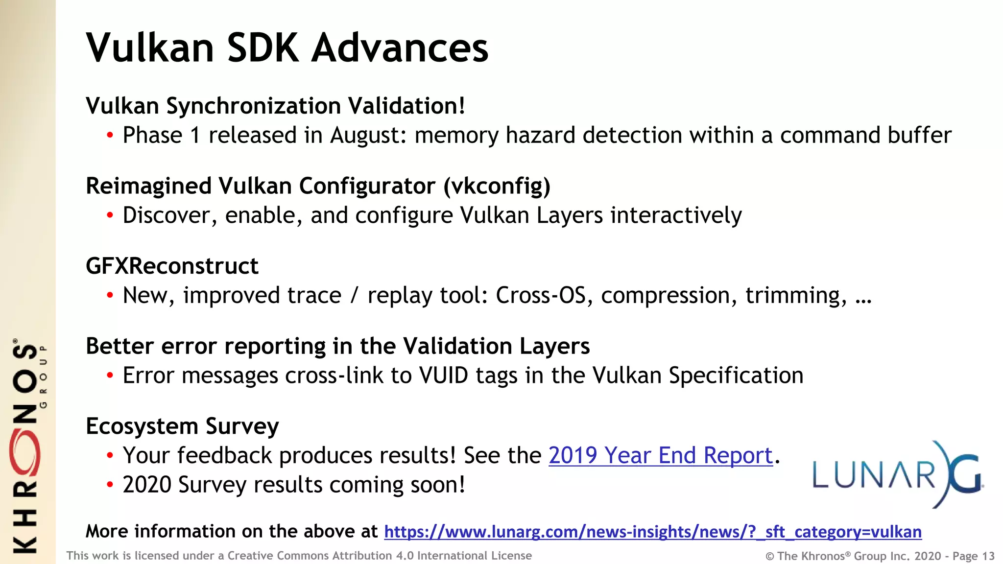 © The Khronos® Group Inc. 2020 - Page 13
This work is licensed under a Creative Commons Attribution 4.0 International License
Vulkan SDK Advances
Vulkan Synchronization Validation!
• Phase 1 released in August: memory hazard detection within a command buffer
Reimagined Vulkan Configurator (vkconfig)
• Discover, enable, and configure Vulkan Layers interactively
GFXReconstruct
• New, improved trace / replay tool: Cross-OS, compression, trimming, …
Better error reporting in the Validation Layers
• Error messages cross-link to VUID tags in the Vulkan Specification
Ecosystem Survey
• Your feedback produces results! See the 2019 Year End Report.
• 2020 Survey results coming soon!
More information on the above at https://www.lunarg.com/news-insights/news/?_sft_category=vulkan
 