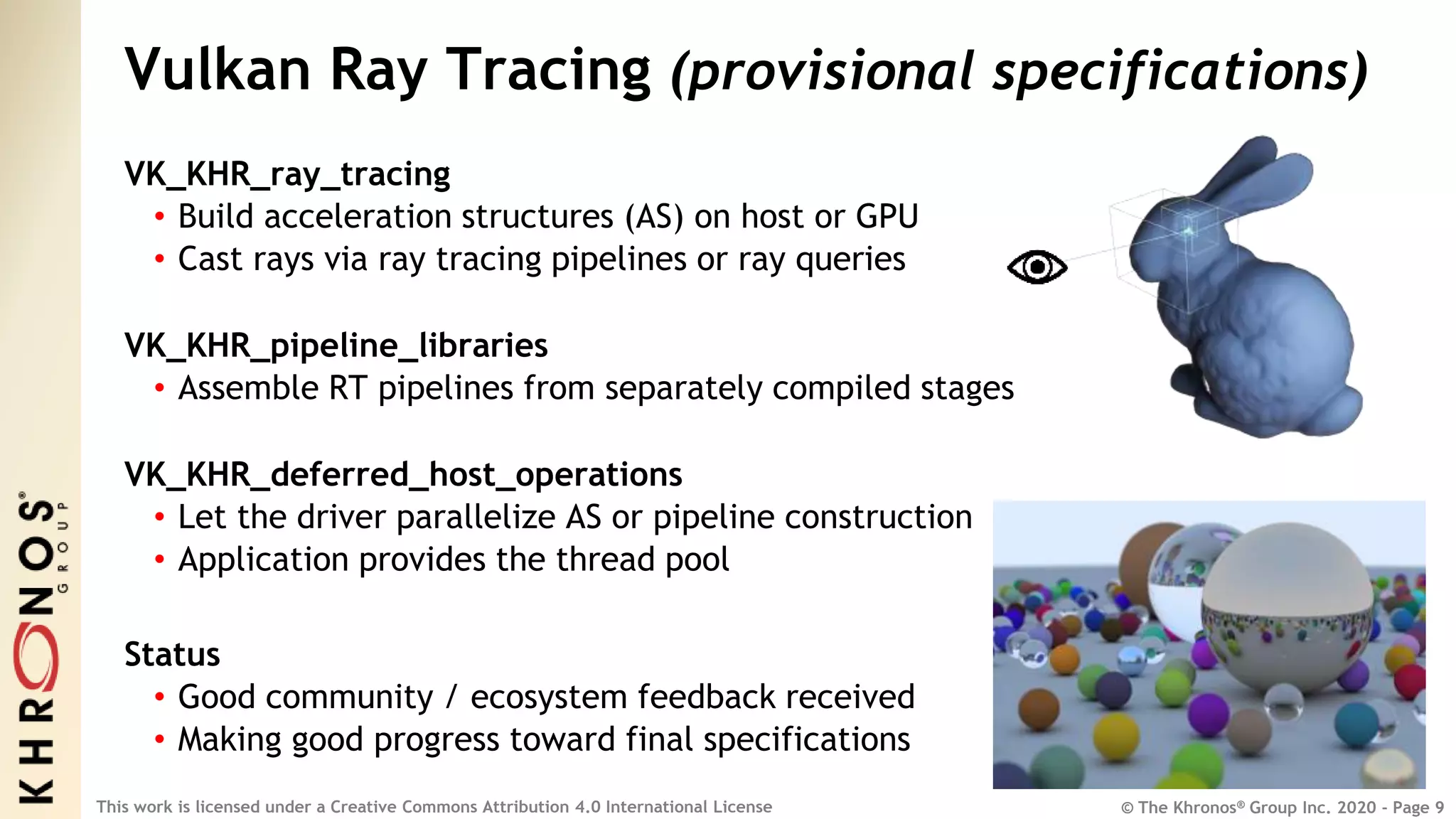 © The Khronos® Group Inc. 2020 - Page 9
This work is licensed under a Creative Commons Attribution 4.0 International License
Vulkan Ray Tracing (provisional specifications)
VK_KHR_ray_tracing
• Build acceleration structures (AS) on host or GPU
• Cast rays via ray tracing pipelines or ray queries
VK_KHR_pipeline_libraries
• Assemble RT pipelines from separately compiled stages
VK_KHR_deferred_host_operations
• Let the driver parallelize AS or pipeline construction
• Application provides the thread pool
Status
• Good community / ecosystem feedback received
• Making good progress toward final specifications
 