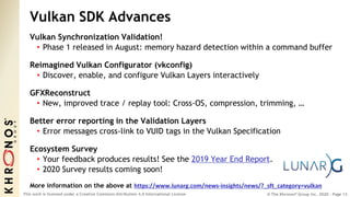 © The Khronos® Group Inc. 2020 - Page 13
This work is licensed under a Creative Commons Attribution 4.0 International License
Vulkan SDK Advances
Vulkan Synchronization Validation!
• Phase 1 released in August: memory hazard detection within a command buffer
Reimagined Vulkan Configurator (vkconfig)
• Discover, enable, and configure Vulkan Layers interactively
GFXReconstruct
• New, improved trace / replay tool: Cross-OS, compression, trimming, …
Better error reporting in the Validation Layers
• Error messages cross-link to VUID tags in the Vulkan Specification
Ecosystem Survey
• Your feedback produces results! See the 2019 Year End Report.
• 2020 Survey results coming soon!
More information on the above at https://www.lunarg.com/news-insights/news/?_sft_category=vulkan
 