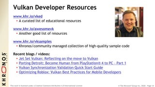 © The Khronos® Group Inc. 2020 - Page 14
This work is licensed under a Creative Commons Attribution 4.0 International License
Vulkan Developer Resources
www.khr.io/vked
• A curated list of educational resources
www.khr.io/awesomevk
• Another good list of resources
www.khr.io/vksamples
• Khronos/community managed collection of high-quality sample code
Recent blogs / videos:
• Jet Set Vulkan: Reflecting on the move to Vulkan
• Porting Detroit: Become Human from PlayStation® 4 to PC – Part 1
• Vulkan Synchronization Validation Quick Start Guide
• Optimizing Roblox: Vulkan Best Practices for Mobile Developers
 
