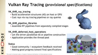 © The Khronos® Group Inc. 2020 - Page 9
This work is licensed under a Creative Commons Attribution 4.0 International License
Vulkan Ray Tracing (provisional specifications)
VK_KHR_ray_tracing
• Build acceleration structures (AS) on host or GPU
• Cast rays via ray tracing pipelines or ray queries
VK_KHR_pipeline_libraries
• Assemble RT pipelines from separately compiled stages
VK_KHR_deferred_host_operations
• Let the driver parallelize AS or pipeline construction
• Application provides the thread pool
Status
• Good community / ecosystem feedback received
• Making good progress toward final specifications
 