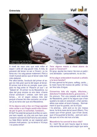Entrevista                                                                 Vull             !!!




 “1 petonassu per tots els fans i
 moltes moltes gràcies per tot!”

A nivell de veus crec que està millor el           Tens alguna mania o ritual abans de
segon i amb ell vaig gaudir més. A més, la         pujar a l’escenari?
gravació del tercer va ser a l’hivern i jo no      En grup, ajuntar les mans i fer-nos un petó i
tenia veu i ho vaig passar malament. Però a        una abrasada. I personalment, no en tinc.
nivell musical penso que el tercer està molt
més elaborat.                                      Hi ha algun antecedent musical o artístic
Per altra banda, l’evolució del primer al se-      a la teva família?
gon és més gran que la del segon al tercer.        El meu germà ha fet piano, solfeig, canta...,
El primer mai el tinc en compte, quan com-         la mare havia fet música de petita i el meu
paro ho faig entre el “Posa’m un suc” i el         avi feia tubs d’orgue.
“Sakam te”. El primer no és Macedònia. La
idea del grup encara no era clara, s’havia         Conserves tots els regals, dibuixos...
d’anar construint i créixer, vam tenir poc         dels fans? I retalls de diaris, gravacions...?
temps..., en el segon estava més clar              Ho procuro. Tinc una carpeta amb records
perquè s’havien fet més concerts i en el ter-      de Macedònia, però hi ha alguns que s’han
cer ja es tenia clar que era Macedònia.            quedat a la sala on actuàvem, s’han perdut,
                                                   altres que estan al local d’assaig... Normal-
Hi ha alguna sala o lloc on t’hagi agradat         ment si que ho guardo, em fa il·lusió.
més cantar o on t'hagis sentit més còmo-           I la premsa... amb això jo no sóc massa
de per la gent, la sonoritat, l’ambient...         bona, ho fa la mare de la Laura! (Riem). Tinc
El SaT! ha estat bé perquè és el lloc on sem-      coses que m’han gravat, que m’han donat,
pre hem repetit, on s’ha vist com hem anat         que m‘ha guardat la família... però em sem-
creixent i canviant.El SaT! ens ha vist créixer.   bla que no m’he vist mai a la tele.
La Sala Bikini també va ser especial però
anàvem molt peixos. I jo no tenia ni 16 anys       Macedònia ha canviat la teva vida?
i no podia entrar!                                 Si, i tant! No sé com hauria sigut la meva
                                                   vida sense Macedònia però segur que seria
                                                                                                    11
 