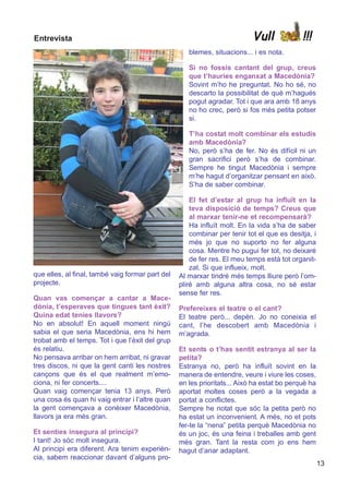 Entrevista                                                                 Vull             !!!
                                                     blemes, situacions... i es nota.

                                                     Si no fossis cantant del grup, creus
                                                     que t’hauries enganxat a Macedònia?
                                                     Sovint m’ho he preguntat. No ho sé, no
                                                     descarto la possibilitat de què m’hagués
                                                     pogut agradar. Tot i que ara amb 18 anys
                                                     no ho crec, però si fos més petita potser
                                                     si.

                                                     T’ha costat molt combinar els estudis
                                                     amb Macedònia?
                                                     No, però s’ha de fer. No és difícil ni un
                                                     gran sacrifici però s’ha de combinar.
                                                     Sempre he tingut Macedònia i sempre
                                                     m’he hagut d’organitzar pensant en això.
                                                     S’ha de saber combinar.

                                                      El fet d’estar al grup ha influït en la
                                                      teva disposició de temps? Creus que
                                                      al marxar tenir-ne et recompensarà?
                                                      Ha influït molt. En la vida s’ha de saber
                                                      combinar per tenir tot el que es desitja, i
                                                      més jo que no suporto no fer alguna
                                                      cosa. Mentre ho pugui fer tot, no deixaré
                                                      de fer res. El meu temps està tot organit-
                                                      zat. Si que influeix, molt.
que elles, al final, també vaig formar part del   Al marxar tindré més temps lliure però l’om-
projecte.                                         pliré amb alguna altra cosa, no sé estar
                                                  sense fer res.
Quan vas començar a cantar a Mace-
dònia, t’esperaves que tingues tant èxit?         Prefereixes el teatre o el cant?
Quina edat tenies llavors?                        El teatre però... depèn. Jo no coneixia el
No en absolut! En aquell moment ningú             cant, l’he descobert amb Macedònia i
sabia el que seria Macedònia, ens hi hem          m’agrada.
trobat amb el temps. Tot i que l’èxit del grup
és relatiu.                                       Et sents o t’has sentit estranya al ser la
No pensava arribar on hem arribat, ni gravar      petita?
tres discos, ni que la gent canti les nostres     Estranya no, però ha influït sovint en la
cançons que és el que realment m’emo-             manera de entendre, veure i viure les coses,
ciona, ni fer concerts....                        en les prioritats... Això ha estat bo perquè ha
Quan vaig començar tenia 13 anys. Però            aportat moltes coses però a la vegada a
una cosa és quan hi vaig entrar i l’altre quan    portat a conflictes.
la gent començava a conèixer Macedònia,           Sempre he notat que sóc la petita però no
llavors ja era més gran.                          ha estat un inconvenient. A més, no et pots
                                                  fer-te la “nena” petita perquè Macedònia no
Et senties insegura al principi?                  és un joc, és una feina i treballes amb gent
I tant! Jo sóc molt insegura.                     més gran. Tant la resta com jo ens hem
Al principi era diferent. Ara tenim experièn-     hagut d’anar adaptant.
cia, sabem reaccionar davant d’alguns pro-
                                                                                                    13
 