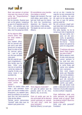 Vull             !!!                                                               Entrevista
     Què vas pensar el primer          Et consideres una manda-        var en un dia i mentre ho
     cop que vas veure el vide-        rina dolça o àcida?             vaig fer no era conscient de
     oclip de “Superfashion”           Depèn del moment. Puc ser       què era la última. Ho vam
     per la tele?                      molt dolça, però àcida... no    dir, però no ho vaig assimi-
     No ho recordo. Suposo que         tant per molt que ho intenti.   lar. Ara si que ho penso,
     em va fer gràcia i vergonya       És com les mandarines,          però ja està fet.
     ja que no m’agrada veure’m.       depenen de l’època són          No em provoca orgull per-
     Però... em sembla que mai         més dolces o més àcides.        què totes fem molt pel grup,
     l’he vist en un programa de       Tot depèn de com es cuidin.     però és important.
     tele, me’l he posat en DVD.       (Riem).                         Per altra banda, no és la
                                                                       cançó que més m’agrada de
     Hi ha alguna dife-                                                          les que canto, tot i
     rència entre l’Al-                                                          això, en els con-
     ba amb rastes i                                                             certs, la gaudeixo.
     sense?                                                                      M’hagués agradat
     Les rastes! (Riu).                                                          fer-me-la    meva
     No ha canviat res,                                                          abans de gravar-la
     per sort o per des-                                                         però no vaig poder.
     gracia tot va seguir
     igual, la vida no em                                                       T’estimes als teus
     va canviar gaire,                                                          fans? Què t’agra-
     tot i que la gent                                                          da més d’ells?
     em diu que semblo                                                          Me’ls aprecio molt.
     més gran.                                                                  A més, amb els que
     Me les vaig fer per-                                                       venen sempre hi
     què m’agradaven i                                                          ha molt bon am-
     feia temps que ho                                                          bient.I segurament,
     deia. Volia can-                                                           si me’ls trobo pel
     viar-me el pentinat                                                        carrer ens saluda-
     i amb les rastes ho                                                        rem i xerrarem.
     vaig fer. A més, a la                                                      Són molt impor-
     meva mare li va                                                            tants per Macedò-
     semblar bé.                                                                nia i no ho oblidem.
                                                                                M’agrada que vin-
     Perquè us aneu                                                             guin als concerts,
     intercanviant la                                                           que ens ajudin, que
     roba entre les                                                             cantin, que saltin...
     noies?                                                                     En ells tenen molt
     Tenim la nostra roba molt         Tens alguna mascota?            poder. L’actuació serà d’una
     vista i així canviem. Com         Un gos de peluix que és         manera o d’una altra segons
     som cinc tenim moltes com-        preciós però no es mou.         la seva actitud i resposta.
     binacions i no repetim tant,      (Riem). No, no en tinc.
     però ha arribat a un punt en                                      Com definiries amb una
     què, fins i tot, hem avorrit la   Com et sents per ser la         sola paraula tot aquest
     roba de les altres.               veu principal de la darrera     temps amb el grup? Què
     També tenim samarretes            cançó gravada en estudi,        ha estat el millor? Què tro-
     “comodí” pels dies que no         “Jo puc triar”, amb les         baràs a faltar?
     sabem que posar-nos.              veus actuals?                   Amb una sola paraula?
                                       Molt bé! (Riem). La vam gra-    Fantàstic!
14
 
