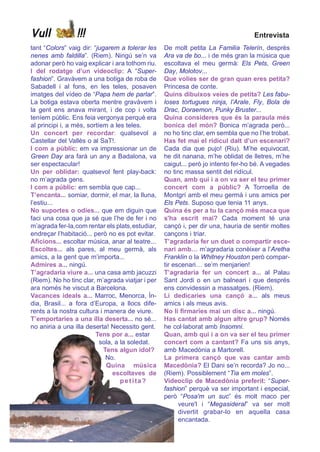 Vull             !!!                                                              Entrevista
     tant “Colors” vaig dir: “jugarem a tolerar les    De molt petita La Familia Telerín, desprès
     nenes amb faldilla”. (Riem). Ningú se’n va        Ara va de bo... i de més gran la música que
     adonar però ho vaig explicar i ara tothom riu.    escoltava el meu germà: Els Pets, Green
     I del rodatge d’un videoclip: A “Super-           Day, Molotov...
     fashion”. Gravàvem a una botiga de roba de        Que volies ser de gran quan eres petita?
     Sabadell i al fons, en les teles, posaven         Princesa de conte.
     imatges del vídeo de “Papa hem de parlar”.        Quins dibuixos veies de petita? Les fabu-
     La botiga estava oberta mentre gravàvem i         loses tortugues ninja, l’Arale, Fly, Bola de
     la gent ens anava mirant, i de cop i volta        Drac, Doraemon, Punky Bruster...
     teníem públic. Ens feia vergonya perquè era       Quina consideres que és la paraula més
     al principi i, a més, sortíem a les teles.        bonica del món? Bonica m’agrada però...
     Un concert per recordar: qualsevol a              no ho tinc clar, em sembla que no l’he trobat.
     Castellar del Vallès o al SaT!.                   Has fet mai el ridícul dalt d’un escenari?
     I com a públic: em va impressionar un de          Cada dia que pujo! (Riu). M’he equivocat,
     Green Day ara farà un any a Badalona, va          he dit nanana, m’he oblidat de lletres, m’he
     ser espectacular!                                 caigut... però jo intento fer-ho bé. A vegades
     Un per oblidar: qualsevol fent play-back:         no tinc massa sentit del ridícul.
     no m’agrada gens.                                 Quan, amb qui i a on va ser el teu primer
     I com a públic: em sembla que cap...              concert com a públic? A Torroella de
     T’encanta... somiar, dormir, el mar, la lluna,    Montgrí amb el meu germà i uns amics per
     l’estiu...                                        Els Pets. Suposo que tenia 11 anys.
     No suportes o odies... que em diguin que          Quina és per a tu la cançó més maca que
     faci una cosa que ja sé que l’he de fer i no      s'ha escrit mai? Cada moment té una
     m’agrada fer-la,com rentar els plats,estudiar,    cançó i, per dir una, hauria de sentir moltes
     endreçar l’habitació... però no es pot evitar.    cançons i triar.
     Aficions... escoltar música, anar al teatre...    T’agradaria fer un duet o compartir esce-
     Escoltes... als pares, al meu germà, als          nari amb… m’agradaria conèixer a l’Aretha
     amics, a la gent que m’importa...                 Franklin o la Whitney Houston però compar-
     Admires a... ningú.                               tir escenari… se’m menjarien!
     T’agradaria viure a... una casa amb jacuzzi       T’agradaria fer un concert a... al Palau
     (Riem). No ho tinc clar, m’agrada viatjar i per   Sant Jordi o en un balneari i que després
     ara només he viscut a Barcelona.                  ens convidessin a massatges. (Riem).
     Vacances ideals a... Marroc, Menorca, Ín-         Li dedicaries una cançó a... als meus
     dia, Brasil... a fora d’Europa, a llocs dife-     amics i als meus avis.
     rents a la nostra cultura i manera de viure.      No li firmaries mai un disc a... ningú.
     T’emportaries a una illa deserta... no sé...      Has cantat amb algun altre grup? Només
     no aniria a una illa deserta! Necessito gent.     he col·laborat amb Insomni.
                              Tens por a... estar      Quan, amb qui i a on va ser el teu primer
                                sola, a la soledat.    concert com a cantant? Fa uns sis anys,
                                 Tens algun ídol?      amb Macedònia a Martorell.
                                  No.                  La primera cançó que vas cantar amb
                                  Quina música         Macedònia? El Dani se’n recorda? Jo no...
                                     escoltaves de     (Riem). Possiblement “Tia em moles”.
                                        pet ita?       Videoclip de Macedònia preferit: “Super-
                                                       fashion” perquè va ser important i especial,
                                                       però “Posa'm un suc” és molt maco per
                                                             veure'l i “Megasideral” va ser molt
                                                             divertit grabar-lo en aquella casa
                                                             encantada.
16
 