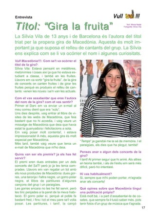 Entrevista                                                                   Vull                    !!!

Títol: “ Gira la fruita”                                                                 Text: Mireia Nadal
                                                                                      Fotografia: Sílvia Vila




La Sílvia Vila de 13 anys i de Barcelona és l’autora del títol
triat per la propera gira de Macedònia. Aquesta és molt im-
portant ja que suposa el relleu de cantants del grup. La Sílvia
ens explica com se li va ocórrer el nom i algunes curiositats.
Vull Macedònia!!! : Com se't va ocórrer el
títol de la gira?
Sílvia Vila: Estava pensant en metàfores,
metonímies i coses així ja que ho estava es-
tudiant a classe, i també en les fruites.
Llavors em va sortir "gira la fruita”, de la gira
de concerts on canten fruites i de girar les
fruites perquè es produeix el relleu de can-
tants: venen les noves i se'n van les actuals.

Com et vas assabentar que eres l’autora
del nom de la gira? com et vas sentir?
Primer el Dani em va enviar un e-mail al
meu correu dient que era “xulu”.
Uns dies desprès, vaig entrar al llibre de vi-
sites de les webs de Macedònia, que feia
bastant que no hi accedia, i vaig veure un
missatge de Macedònia que deia que havia
estat la guanyadora i felicitacions a sota.
Em vaig posar molt contenta!, i estava
impressionada! A més, aquesta gira és molt
especial per Macedònia.                             “Temps” ja gairebé me la sé de memòria. I el
Més tard, també vaig veure que tenia un             paraigües, els dies que ha plogut, també!
e-mail de Macedònia que m'ho deia.
                                                    Penses anar a algun dels concerts de la
Quins van ser els premis? ja els has fet            gira?
servir?                                             I tant! Al primer segur que hi aniré. Als altres
El premi eren dues entrades per un dels             en teoria també, i als de l'estiu em serà més
concerts del SaT! però jo ja les tenia com-         difícil, però ho intentaré.
prades. Llavors em van regalar un lot amb
els nous productes de Macedònia: dues gor-          Hi vas habitualment?
res, una taronja i l'altra negre, un gorro polar    Si, sempre que m'hi poden portar, m'agrada
negre, el llibre de partitures d’algunes            anar als concerts!
cançons del grup i un paraigües.
Les gorres encara no les he fet servir, però        Què opines sobre que Macedònia tingui
les tinc penjades a la paret de la meva habi-       una publicació pròpia?
tació. El gorro polar sí, perquè al poble fa        Està molt bé, i a part d’assabentar-te de co-
bastant fred, i fins i tot el meu pare se'l volia   setes, que sempre fa il·lusió saber més, pots
posar. Les partitures, i tant!, la cançó            tenir fotos d'un grup de música que t'agrada.
                                                                                                                17
 