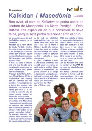 El reportatge                                                                      Vull                 !!!

Kalkidan i Macedònia                                                                             Text: Kalkidan
                                                                                            Fotografia: Kalkidan




Ben aviat, el nom de Kalkidan es podrà sentir en
l’entorn de Macedònia. La Marta Perdigó i l’Oriol
Batista ens expliquen en què consisteix la seva
feina, perquè se’ls podrà relacionar amb el grup...
Us preguntareu què és això         A la web de Kalkidan                    ONG que treballa a Etiòpia
de Kalkidan, a veure, per on       www.kalkidan.com es pot                 en un projecte d’alimentació
començar…                          veure amb més detall qui                bàsica infantil. ADIA, tre-
Kalkidan és el nom artístic        són i què fan la Marta i                balla per combatre la fam
de Marta Perdigó, il·lustra-       l’Oriol, i també s’hi podran            dels nens i les nenes
dora infantil, que escriu i edi-   trobar, ben aviat, els articles         d’Etiòpia amb un menjador
ta els seus propis contes in-      de marxandatge de Mace-                 on cada dia mengen prop de
fantils per explicar alguns        dònia per poder-los comprar             cinc-cents infants i a més,
temes delicats acompanyats         on-line i rebre’ls a casa               dóna menjar a les famílies i
d’il·lustracions que faciliten     directament.                            porta un control de la salut
aquesta tasca.                     El grup i Kalkidan, a més               dels més petits.
A més, la Marta s’atreveix         d’una relació comercial, han            Des de Kalkidan ens volen
amb una línia de roba per a        decidit posar en marxa un               fer arribar un SAKAM TE
nens i adults on combina els       petit projecte solidari. Quan           ben gros per tots els fans de
seus dibuixos amb peces            comenci la “Gira la fruita”, es         Macedònia!
ben desenfadades.                  podrà adquirir a la botiga              Així doncs, l’Oriol i la Marta
Al costat de la Marta, hi tro-     dels concerts unes polseres,            entraran a formar part del
bem l’Oriol Batista. Ell és el     i el total ingressat amb elles          món macedònic... els hi hau-
responsable del disseny            anirà destinat a ADIA (Asso-             rem d’adjudicar una fruita?
dins de Kalkidan així com          ciació pel Desenvolu-
també és l’encarregat de dur       pament de la Infàn-
a terme les tasques més            cia d’Àfrica), una
tècniques, com preparar els
llibres per anar a la im-
premta o enllestir els di-
buixos perquè puguin ser
estampats sobre la roba.
Junts van decidir posar-se
en contacte amb Macedònia
i tirar endavant una idea que
els motivava molt, participar
amb Macedònia aportant-t’hi
allò que millor saben fer: di-
buixos i peces ben “xules”.
És així com Kalkidan i Ma-
cedònia s’han trobat i a par-
tir d’ara, serà el responsable
del marxandatge del grup.          L’Oriol, la Marta i els nens Kalkidan
                                                                                                                   19
 