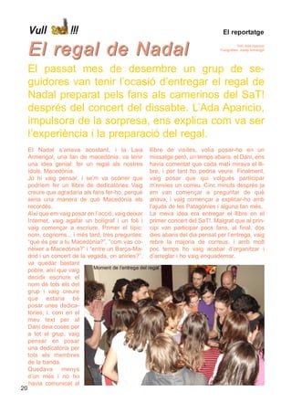 Vull            !!!                                                          El reportatge


     El regal de Nadal                                                                      Text: Ada Aparicio
                                                                                 Fotografies: Josep Armengol




     El passat mes de desembre un grup de se-
     guidores van tenir l’ocasió d’entregar el regal de
     Nadal preparat pels fans als camerinos del SaT!
     després del concert del dissabte. L’Ada Aparicio,
     impulsora de la sorpresa, ens explica com va ser
     l’experiència i la preparació del regal.
     El Nadal s’anava acostant, i la Laia llibre de visites, volia posar-ho en un
     Armengol, una fan de macedònia, va tenir missatge però, un temps abans, el Dani, ens
     una idea genial: fer un regal als nostres havia comentat que cada matí mirava el lli-
     ídols, Macedònia.                                  bre, i per tant ho podria veure. Finalment,
     Jo hi vaig pensar, i se’m va ocórrer que vaig posar que qui volgués participar
     podríem fer un llibre de dedicatòries. Vaig m’envies un correu. Cinc minuts després ja
     creure que agradaria als fans fer-ho, perquè em van començar a preguntar de què
     seria una manera de què Macedònia els anava, i vaig començar a explicar-ho amb
     recordés.                                          l’ajuda de les Patagònies i alguna fan més.
     Així que em vaig posar en l’acció, vaig deixar La meva idea era entregar el llibre en el
     Internet, vaig agafar un bolígraf i un foli i primer concert del SaT!. Malgrat que al prin-
     vaig començar a escriure. Primer el típic: cipi van participar pocs fans, al final, dos
     nom, cognoms... i més tard, tres preguntes: dies abans del dia pensat per l’entrega, vaig
     “què és per a tu Macedònia?”, ”com vas co- rebre la majoria de correus, i amb molt
     nèixer a Macedònia?” i “entre un Barça-Ma- poc temps ho vaig acabar d’organitzar i
     drid i un concert de la vegada, on aniries?”, d’arreglar i ho vaig enquadernar.
     va quedar bastant
                               Moment de l’entrega del regal
     pobre, així que vaig
     decidir escriure el
     nom de tots els del
     grup i vaig creure
     que estaria bé
     posar unes dedica-
     tòries, i, com en el
     meu text per al
     Dani deia coses per
     a tot el grup, vaig
     pensar en posar
     una dedicatòria per
     tots els membres
     de la banda.
     Quedava       menys
     d’un mes i no ho
     havia comunicat al
20
 