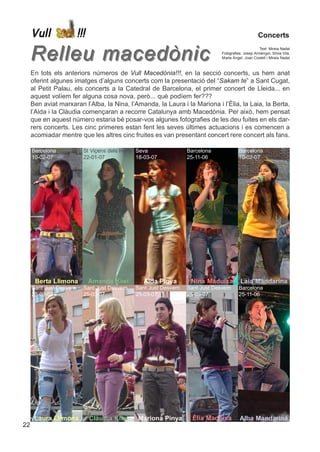 Vull                !!!                                                                         Concerts


     Relleu macedònic                                                                                 Text: Mireia Nadal
                                                                                Fotografies: Josep Armengol, Sílvia Vila,
                                                                                Marta Àngel, Joan Costell i Mireia Nadal



     En tots els anteriors números de Vull Macedònia!!!, en la secció concerts, us hem anat
     oferint algunes imatges d’alguns concerts com la presentació del “Sakam te” a Sant Cugat,
     al Petit Palau, els concerts a la Catedral de Barcelona, el primer concert de Lleida... en
     aquest volíem fer alguna cosa nova, però... què podíem fer???
     Ben aviat marxaran l’Alba, la Nina, l’Amanda, la Laura i la Mariona i l’Èlia, la Laia, la Berta,
     l’Aida i la Clàudia començaran a recorre Catalunya amb Macedònia. Per això, hem pensat
     que en aquest número estaria bé posar-vos algunes fotografies de les deu fuites en els dar-
     rers concerts. Les cinc primeres estan fent les seves últimes actuacions i es comencen a
     acomiadar mentre que les altres cinc fruites es van presentant concert rere concert als fans.

     Barcelona             St Viçens dels Horts Seva               Barcelona              Barcelona
     10-02-07              22-01-07             18-03-07           25-11-06               10-02-07




      Berta Llimona            Amanda Kiwi        Aida Pinya        Nina Maduixa           Laia Mandarina
     Sant Just Desvern     Sant Just Desvern   Sant Just Desvern   Sant Just Desvern      Barcelona
     25-03-07              25-03-07            25-03-07            25-03-07               25-11-06




      Laura Llimona            Clàudia Kiwi     Mariona Pinya        Èlia Maduixa         Alba Mandarina
22
 