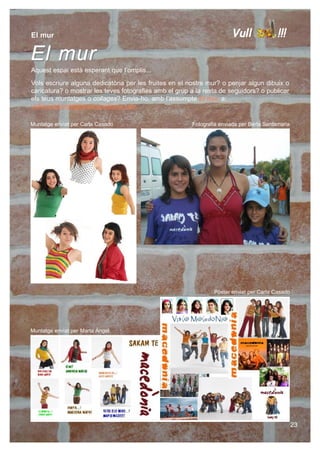 El mur                                                                 Vull               !!!

El mur
Aquest espai està esperant que l’omplis...

Vols escriure alguna dedicatòria per les fruites en el nostre mur? o penjar algun dibuix o
caricatura? o mostrar les teves fotografies amb el grup a la resta de seguidors? o publicar
els teus muntatges o collages? Envia-ho, amb l’assumpte El mur, a:
vullmacedonia@fansmacedonia.com

Muntatge enviat per Carla Casado                        Fotografia enviada per Berta Santamaria




                                                                Pòster enviat per Carla Casado




Muntatge enviat per Marta Àngel




                                                                                                  23
 