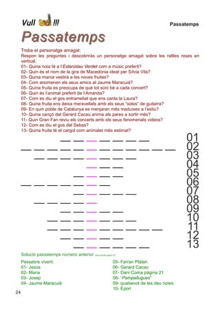 Vull          !!!                                                                      Passatemps


     Passatemps
     Troba el personatge amagat:
     Respon les preguntes i descobriràs un personatge amagat sobre les ratlles roses en
     vertical.
     01- Quina noia té a l’Estanislau Verdet com a músic preferit?
     02- Quin és el nom de la gira de Macedònia ideat per Sílvia Vila?
     03- Quina marca vestirà a les noves fruites?
     04- Com anomenen els seus amics al Jaume Maracuià?
     05- Quina fruita es preocupa de què tot soni bé a cada concert?
     06- Quin és l’animal preferit de l’Amanda?
     07- Com es diu el gos entrameliat que ens canta la Laura?
     08- Quina fruita ens deixa meravellats amb els seus “solos” de guitarra?
     09- En quin poble de Catalunya es menjaran més maduixes a l’estiu?
     10- Quina cançó del Gerard Cacau anima als pares a sortir més?
     11- Quin Gran Fan reviu els concerts amb els seus fenomenals videos?
     12- Com es diu el gos del Sebas?
     13- Quina fruita té el cargol com animalet més estimat?
     __    __    __ __       __    __ __                      __      __     __    __     __      01
     __    __    __ __       __    __ __                      __      __     __    __     __      02
     __    __    __ __       __    __ __                      __      __     __    __     __      03
     __    __    __ __       __    __ __                      __      __     __    __     __      04
     __    __    __ __       __    __ __                      __      __     __    __     __      05
     __    __    __ __       __    __ __                      __      __     __    __     __      06
     __    __    __ __       __    __ __                      __      __     __    __     __      07
     __    __    __ __       __    __ __                      __      __     __    __     __      08
     __    __    __ __       __    __ __                      __      __     __    __     __      09
     __    __    __ __       __    __ __                      __      __     __    __     __      10
     __    __    __ __       __    __ __                      __      __     __    __     __      11
     __    __    __ __       __    __ __                      __      __     __    __     __      12
     __    __    __ __       __    __ __                      __      __     __    __     __      13
     Solució passatemps número anterior   (Veure també pàgina 07)


     Pessebre vivent:                                         05-   Ferran Plàtan
     01- Jesús                                                06-   Gerard Cacau
     02- Maria                                                07-   Dani Coma pàgina 21
     03- Josep                                                08-   “Pampallugues”
     04- Jaume Maracuià                                       09-   qualsevol de les deu noies.
                                                              10-   Epori
24
 