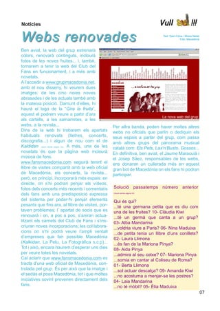 Notícies                                                                                 Vull                   !!!

Webs renovades                                                                            Text: Dani Coma i Mireia Nadal
                                                                                                       Foto: Macedònia



Ben aviat, la web del grup estrenarà
colors, renovarà continguts, inclourà
fotos de les noves fruites... i, també,
tornarem a tenir la web del Club del
Fans en funcionament, i a més amb
novetats.
A l’accedir a www.grupmacedonia.net,
amb el nou disseny, hi veurem dues
imatges: de les cinc noies noves
abrasades i de les actuals també amb
la mateixa posició. Damunt d’elles, hi
haurà el logo de la “Gira la fruita”,
aquest el podrem veure a partir d’ara
                                                                                         La nova web del grup
als cartells, a les samarretes, a les
webs, a la revista...                                 Per altra banda, poden haver moltes altres
Dins de la web hi trobarem els apartats               webs no oficials que parlin o dediquin els
habituals renovats (lletres, concerts,                seus espais a parlar del grup, com passa
discografia...) i algun de nou com el de              amb altres grups del panorama musical
Kaldidan (veure també pàgina 19). A més, una de les   català com: Els Pets, Lax’n’Busto, Gossos...
novetats és que la pàgina web inclourà                En definitiva, ben aviat, el Jaume Maracuià i
música de fons.                                       el Josep Sàez, responsables de les webs,
www.fansmacedonia.com seguirà tenint el               ens donaran un cullerada més en aquest
llibre de visites compartit amb la web oficial        gran bol de Macedònia on els fans hi podran
de Macedònia, els concerts, la revista...             participar.
però, en principi, incorporarà més espais: en
directe, on s’hi podran penjar els vídeos,
fotos dels concerts més recents i comentaris          Solució               passatemps   número           anterior
dels fans amb una predisposició expressa              (Veure també pàgina 24)


del sistema per poder-hi penjar elements              Qui és qui?
pesants que fins ara, al llibre de visites, por-      ...té una germana petita que es diu com
taven problemes; l’ apartat de socis que es           una de les fruites? 10- Clàudia Kiwi
renovarà i on, a poc a poc, s’aniran actua-           ...té un germà que canta a un grup?
litzant els carnets del Club de Fans i s’ins-         03- Alba Mandarina
criuran noves incorporacions; les col·labora-         ...voldria viure a Paris? 06- Nina Maduixa
cions on s’hi podrà veure l’ampli ventall             ...de petita tenia un llibre d’uns conillets?
d’empreses que fan possible Macedònia                 02- Laura Llimona
(Kalkidan, La Pelu, La Fotogràfica s.c.p)...          ...és fan de la Mariona Pinya?
Tot i això, encara haurem d’esperar uns dies          08- Aida Pinya
per veure totes les novetats.                         ...admira al seu cotxe? 07- Mariona Pinya
Cal aclarir que www.fansmacedonia.com es              ...somia en cantar al Coliseu de Roma?
tracta d’una web oficial de Macedònia, con-           01- Berta Llimona
trolada pel grup. És per això que la imatge i         ...sol actuar descalça? 09- Amanda Kiwi
el sedàs el posa Macedònia, tot i que moltes          ...no acostuma a menjar-se les postres?
iniciatives sovint provenen directament dels          04- Laia Mandarina
fans.                                                 ...no té mòbil? 05- Èlia Maduixa
                                                                                                                           07
 