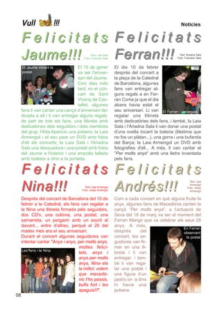 Vull                 !!!                                                                  Notícies


     Felicitats Felicitats
     Jaume!!!   Ferran!!!                  Text: Laia Sala
                                      Foto: Francesc Sala
                                                                                              Text: Ariadna Sala
                                                                                             Foto: Francesc Sala


     El Jaume mirant la            El 15 de gener            El dia 10 de febrer
     postal                        va ser l'aniver-          desprès del concert a
                                   sari del Jaume.           la plaça de la Catedral
                                   Cinc dies més             de Barcelona, algunes
                                   tard, en el con-          fans van entregar al-
                                   cert de Sant              guns regals a en Fer-
                                   Vicenç de Cas-            ran Coma ja que el dia
                                   tellet, algunes           abans havia estat el
     fans li van cantar una cançó d’aniversari de-           seu aniversari. Li van El Ferran i els regals
     dicada a ell i li van entregar alguns regals:           regalar una llibreta
     de part de tots els fans, una llibreta amb              amb dedicatòries dels fans, i també, la Laia
     dedicatòries dels seguidors i dels membres              Sala i l'Ariadna Sala li van donar una postal
     del grup; l'Ada Aparicio una polsera; la Laia           d'una ovella tocant la bateria (llàstima que
     Armengol i el seu pare un DVD amb fotos                 no fos un plàtan...), una gorra i una bufanda
     d'ell als concerts; la Laia Sala i l'Ariadna            del Barça; la Laia Armengol un DVD amb
     Sala una dessuadora i una postal amb fotos              fotografies d'ell... A més, li van cantar el
     del Jaume a l'interior i una ampolla tallada            "Per molts anys" amb una lletra inventada
     amb boletes a dins a la portada.                        pels fans.


     Felicitats Felicitats
     Nina!!!    Andrés!!!
                                                                                                      Text: Laia
                                                                                                      Armengol
                                       Text: Laia Armengol                                          Foto: Josep
                                     Foto: Josep Armengol                                             Armengol


     Després del concert de Barcelona del 10 de              Com a cada concert en què alguna fruita fa
     febrer a la Catedral, els fans van regalar a            anys, algunes fans de Macedònia canten la
     la Nina una llibreta firmada pels seguidors,            cançó “Per molts anys”, a l’actuació de
     dos CD's, una colònia, una postal, una                  Seva del 18 de març va ser el moment del
     samarreta, un pergamí amb un escrit al                  Ferran Mango que va celebrar els seus 28
     davant... entre d'altres, perquè el 20 del              anys. A més,
                                                                                             En Ferran
     mateix mes era el seu aniversari.                       després       del                observant
     Durant el concert algunes seguidores van                concert, les se-                  la postal
     intentar cantar "Anys i anys, per molts anys,           guidores van fir-
                                   moltes felici-            mar en una lli-
     Les fans i la Nina
                                   tats, anys i              breta i li van
                                   anys per molts            entregar, i tam-
                                   anys, Nina ets            bé li van rega-
                                   la millor, volem          lar una postal i
                                   que macedò-               una figura d’un
                                   nic t'ho passis,          pastís on a dins
                                   bufis fort i les          hi havia una
                                   apaguis!!!".              polsera.
08
 