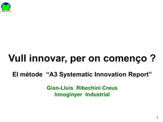 Vull innovar, per on començo ?
El mètode “A3 Systematic Innovation Report”

          Gian-Lluís Ribechini Creus
             Innoginyer Industrial



                                              1
 